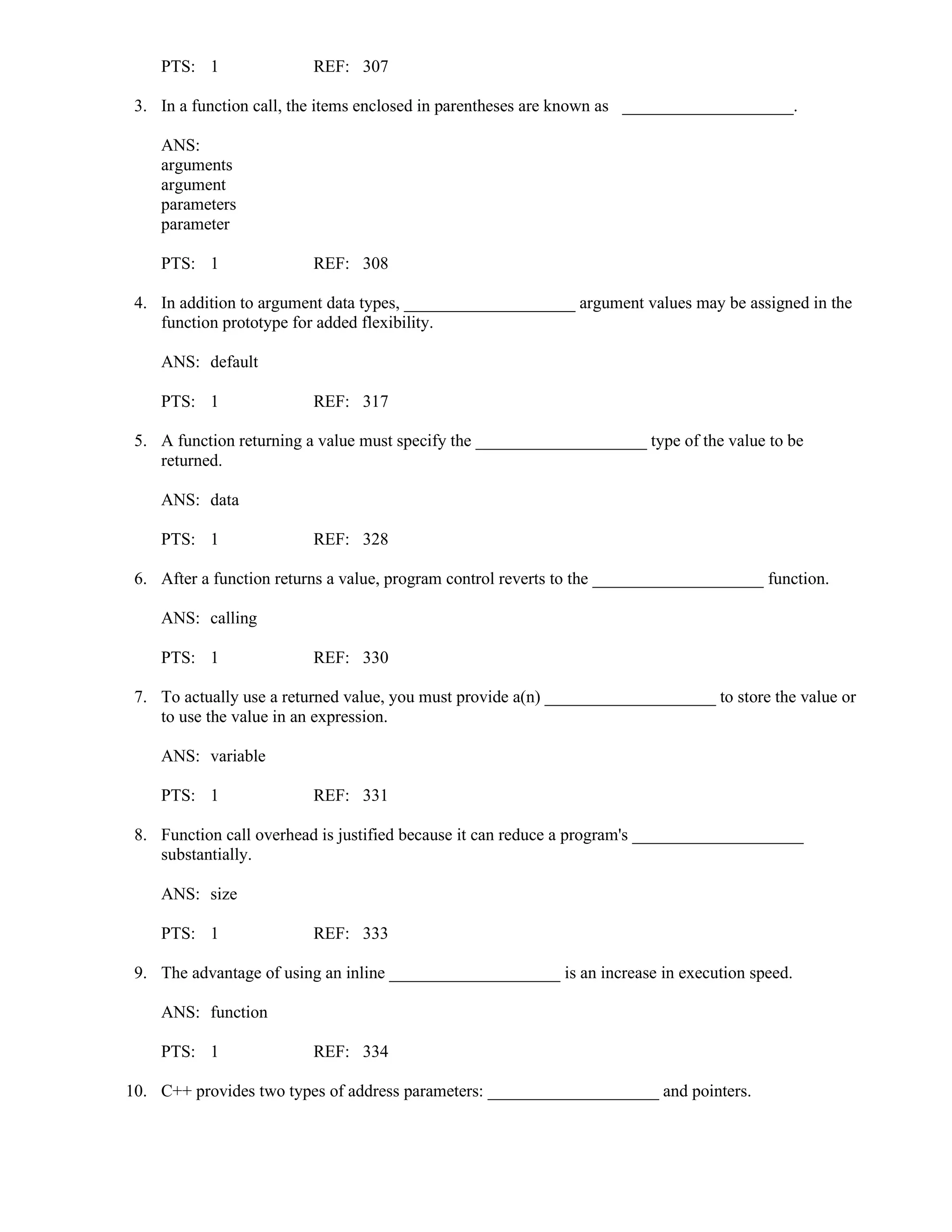 PTS: 1 REF: 307
3. In a function call, the items enclosed in parentheses are known as ____________________.
ANS:
arguments
argument
parameters
parameter
PTS: 1 REF: 308
4. In addition to argument data types, ____________________ argument values may be assigned in the
function prototype for added flexibility.
ANS: default
PTS: 1 REF: 317
5. A function returning a value must specify the ____________________ type of the value to be
returned.
ANS: data
PTS: 1 REF: 328
6. After a function returns a value, program control reverts to the ____________________ function.
ANS: calling
PTS: 1 REF: 330
7. To actually use a returned value, you must provide a(n) ____________________ to store the value or
to use the value in an expression.
ANS: variable
PTS: 1 REF: 331
8. Function call overhead is justified because it can reduce a program's ____________________
substantially.
ANS: size
PTS: 1 REF: 333
9. The advantage of using an inline ____________________ is an increase in execution speed.
ANS: function
PTS: 1 REF: 334
10. C++ provides two types of address parameters: ____________________ and pointers.
 