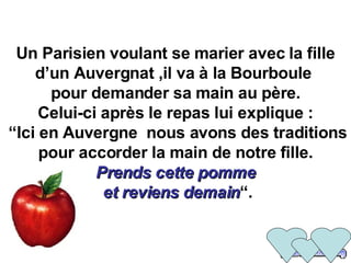Un Parisien voulant se marier avec la fille d’un Auvergnat ,il va à la Bourboule   pour demander sa main au père.  Celui-ci après le repas lui explique :  “Ici en Auvergne  nous avons des traditions pour accorder la main de notre fille. Prends cette pomme  et reviens demain “. 