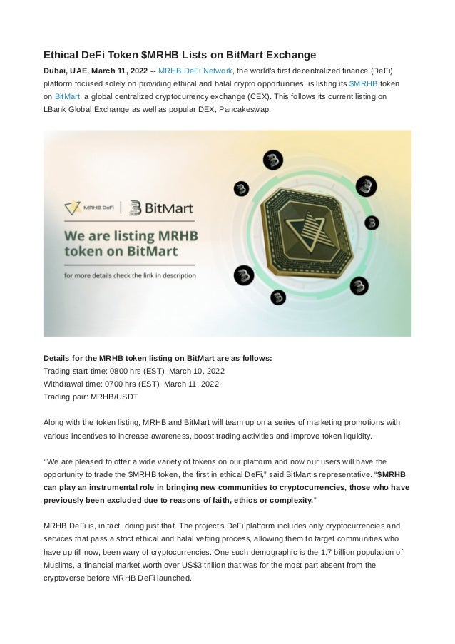 Ethical DeFi Token $MRHB Lists on BitMart Exchange
Dubai, UAE, March 11, 2022 -- MRHB DeFi Network, the world’s first decentralized finance (DeFi)
platform focused solely on providing ethical and halal crypto opportunities, is listing its $MRHB token
on BitMart, a global centralized cryptocurrency exchange (CEX). This follows its current listing on
LBank Global Exchange as well as popular DEX, Pancakeswap.
Details for the MRHB token listing on BitMart are as follows:
Trading start time: 0800 hrs (EST), March 10, 2022
Withdrawal time: 0700 hrs (EST), March 11, 2022
Trading pair: MRHB/USDT
Along with the token listing, MRHB and BitMart will team up on a series of marketing promotions with
various incentives to increase awareness, boost trading activities and improve token liquidity.
“We are pleased to offer a wide variety of tokens on our platform and now our users will have the
opportunity to trade the $MRHB token, the first in ethical DeFi,” said BitMart’s representative. “$MRHB
can play an instrumental role in bringing new communities to cryptocurrencies, those who have
previously been excluded due to reasons of faith, ethics or complexity.”
MRHB DeFi is, in fact, doing just that. The project’s DeFi platform includes only cryptocurrencies and
services that pass a strict ethical and halal vetting process, allowing them to target communities who
have up till now, been wary of cryptocurrencies. One such demographic is the 1.7 billion population of
Muslims, a financial market worth over US$3 trillion that was for the most part absent from the
cryptoverse before MRHB DeFi launched.
 