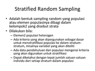 Stratified Random Sampling
• Adalah bentuk sampling random yang populasi
atau elemen populasinya dibagi dalam
kelompok2 yang disebut strata
• Dilakukan bila:
– Elemen2 populasi heterogen
– Ada kriteria yang akan dipergunakan sebagai dasar
untuk menstratifikasi populasi ke dalam stratum-
stratum, misalnya variabel yang akan diteliti
– Ada data pendahuluan dari populasi mengenai kriteria
yang akan digunakan untuk stratifikasi
– Dapat diketahui dengan tepat jumlah satuan-satuan
individu dari setiap stratum dalam populasi
 