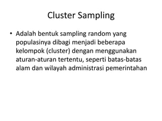 Cluster Sampling
• Adalah bentuk sampling random yang
populasinya dibagi menjadi beberapa
kelompok (cluster) dengan menggunakan
aturan-aturan tertentu, seperti batas-batas
alam dan wilayah administrasi pemerintahan
 