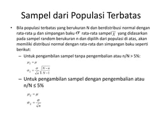 Sampel dari Populasi Terbatas
• Bila populasi terbatas yang berukuran N dan berdistribusi normal dengan
rata-rata µ dan simpangan baku rata-rata sampel yang didasarkan
pada sampel random berukuran n dan dipilih dari populasi di atas, akan
memiliki distribusi normal dengan rata-rata dan simpangan baku seperti
berikut:
– Untuk pengambilan sampel tanpa pengembalian atau n/N > 5%:
– Untuk pengambilan sampel dengan pengembalian atau
n/N ≤ 5%
 X
1




N
n
N
n
X
X




n
X
X






 