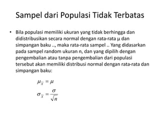 Sampel dari Populasi Tidak Terbatas
• Bila populasi memiliki ukuran yang tidak berhingga dan
didistribusikan secara normal dengan rata-rata µ dan
simpangan baku .., maka rata-rata sampel .. Yang didasarkan
pada sampel random ukuran n, dan yang dipilih dengan
pengembalian atau tanpa pengembalian dari populasi
tersebut akan memiliki distribusi normal dengan rata-rata dan
simpangan baku:
n
X
X






 