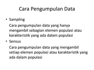 Cara Pengumpulan Data
• Sampling
Cara pengumpulan data yang hanya
mengambil sebagian elemen populasi atau
karakteristik yang ada dalam populasi
• Sensus
Cara pengumpulan data yang mengambil
setiap elemen populasi atau karakteristik yang
ada dalam populasi
 