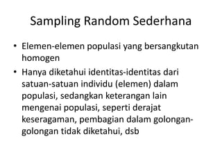 Sampling Random Sederhana
• Elemen-elemen populasi yang bersangkutan
homogen
• Hanya diketahui identitas-identitas dari
satuan-satuan individu (elemen) dalam
populasi, sedangkan keterangan lain
mengenai populasi, seperti derajat
keseragaman, pembagian dalam golongan-
golongan tidak diketahui, dsb
 