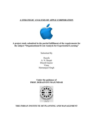 A STRATEGIC ANALYSIS OF APPLE CORPORATION 
A project study submitted in the partial fulfillment of the requirements for 
the subject “Organizational Event Analysis for Experiential Learning” 
Submitted By 
Huzefa 
A. N. Deepti 
Dinesh Gaurav 
Vinay 
Harmanjeet Singh 
Under the guidance of 
PROF. DEBAJYOTI MAJUMDAR 
THE INDIAN INSTITUTE OF PLANNING AND MANAGEMENT 
 
