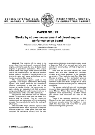 C O N S E I L I N T E R N A T I O N A L I N T E R N A T I O N A L C O U N C I L
DES MACHINES A COMBUSTION O N C O M B U S T I O N E N G I N E S
PAPER NO.: 23
Stroke by stroke measurement of diesel engine
performance on board
M.Sc. Lars Karlsson, ABB Automation Technology Products AB, Sweden
lars.o.karlsson@se.abb.com
Ph.D. Jarl Sobel, ABB Automation Technology Products AB, Sweden
Abstract: The objective of this paper is to
present long time continuously measured diesel
engine performance data for large 2-stroke diesel
engines in propulsion applications. The unique
feature is that every single stroke is measured and
used in the data evaluation. We will show how this
feature makes it possible to identify errors in the
engine at a very early stage, and to follow up the
running conditions of the engine.
The measurement system used is the
Cylmate® Diesel Engine Performance Monitoring
System. The system measures the combustion
pressure continuously in real time and in all
cylinders in parallel. Further, the crank angles for
each cylinder are calculated with high precision
using accurate flywheel angle measurement and a
calculation model for the twist of the crankshaft.
We present data obtained from five different
vessels. An application case from the vessel M/V
Malmoe Link is outlined. Due to continuous
measurement and supervision of the combustion
process, the crew detected a fault in the cooling of
a fuel valve.
The vessel M/V Hanjin Ottawa is equipped with
a power meter which makes it possible to compare
indicated power and brake power. We have also
computed the mechanical efficiency and the loss
power stroke by stroke. An application case, where
a beginning fault of an exhaust gas valve was
detected in an early stage with help of Cylmate, is
presented.
Data from the two sister vessels M/V Anna
Maersk and M/V Axel Maersk are compared
showing a very close agreement in the measured
parameters. When analyzing data from M/V Axel
Maersk a change in the combustion process
around June 20, 2003 was identified. It was later
confirmed by the crew that a change of fuel with a
following adjustment of the engine had taken place
at that time.
The longest period of time with continuously
measured data presented in this paper is from M/V
Anna Maersk. These data covers 81 days of
operation where approximately 7.3 million strokes
per cylinder were measured and used in the
analysis.
Three of the pressure transducers on M/V
Maersk Arun are early prototypes and have been in
continuous operation since the installation in year
2001. We show data with more than two years
interval showing close agreement.
© CIMAC Congress 2004, Kyoto
 