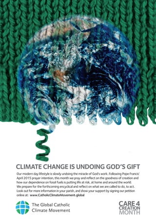 CLIMATE CHANGE IS UNDOING GOD’S GIFT
Our modern day lifestyle is slowly undoing the miracle of God’s work. Following Pope Francis’
April 2015 prayer intention, this month we pray and reflect on the goodness of creation and
how our dependence on fossil fuels is putting life at risk, at home and around the world.
We prepare for the forthcoming encyclical and reflect on what we are called to do, to act.
Look out for more information in your parish, and show your support by signing our petition
online at: www.CatholicClimateMovement.global
 