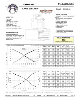 SPECIAL FEATURES
DESCRIPTION
DESIGN APPLICATION
TYPICAL MOTOR PERFORMANCE.* (At 240 volts AC, test data is corrected to standard conditions of 29.92 Hg, 68° F.)
Orifice Amps Watts RPM Vac Flow Air
(Inches) (In) (In.H2O) (CFM) Watts
2.000 6.1 1404 22060 5.3 119.1 73
1.750 6.2 1405 22060 8.6 116.3 118
- Equipment operating in
environments requiring separation of
working air from motor ventilating air
- Designed to handle clean, dry,
filtered air only
120
140
120
140
Vac
Flow
Model: 119903-00
Product Bulletin
LAMB ELECTRIC
- Two stage
- 240volts
- 5.7" / 145 mm diameter
- Double Ball bearings
- Single speed
- Thru-Flow discharge
- Aluminum fan end bracket
- Aluminum commutator bracket
- Suitable for 240 volt AC operation, 50
or 60 Hz
- UL recognized, category PRGY2
(E47185)
- Provision for grounding
- Skeleton frame design
- Tapered fan system
- High air flow fan system
- Theraml Device
- Choke Coils
- The Lamb vacuum motor line offers
a wide range of performance levels
to meet design needs
PEAK AIRWATTS
502
Calculated in accordance with ASTM F2105
1.750 6.2 1405 22060 8.6 116.3 118
1.500 6.2 1419 21850 14.7 110.3 191
A 1.250 6.2 1418 21850 25.9 101.5 309
S 1.125 6.3 1429 21850 34.4 94.4 381
T 1.000 6.2 1409 21850 45.1 85.2 452
M 0.875 6.0 1370 22250 57.5 73.6 497
0.750 5.7 1307 22840 69.9 59.4 488
D 0.625 5.3 1220 23630 81.5 44.4 425
A 0.500 4.8 1114 24600 92.8 30.2 329
T 0.375 4.4 1009 25990 102.7 17.9 216
A 0.250 4.4 909 27160 111.6 8.6 113
0.000 3.9 841 28340 120.5 0.0 0
Orifice Amps Watts RPM Vac Flow Air
M (mm) (In) (mm H2O) (L/Sec) Watts
E 48.0 6.1 1404 22060 171 55.6 93
T 40.0 6.2 1415 21913 327 52.9 169
R 30.0 6.3 1424 21850 777 46.1 349
I 23.0 6.1 1380 22150 1382 36.1 486
C 19.0 5.7 1305 22856 1781 27.9 487
16.0 5.3 1223 23598 2058 21.2 428
D 13.0 4.9 1125 24503 2328 14.9 339
A 10.0 4.4 1025 25782 2571 9.3 233
T 6.5 4.4 914 27102 2823 4.3 118
A 0.0 3.9 841 28340 3061 0.0 0
Note: Metric performance data is calculated from the ASTM data above.
* Data represents performance of a typical motor sampled from a large production quantity. Individual motor data may vary due to normal manufacturing variations.
Test Specs: 2400 volts Minimum Sealed Vacuum: 110" ORIFICE: 7/8" Minimum Vacuum: 51" Maximum Watts: 1415
0
20
40
60
80
100
0
20
40
60
80
100
0.000
0.250
0.375
0.500
0.625
0.750
0.875
1.000
1.125
1.250
1.500
1.750
AirFlow--CFM
Vacuum--InchesH2O
Orifice Diameter--Inches
0
10
20
30
40
50
60
0
500
1000
1500
2000
2500
3000
3500
0.0
6.5
10.0
13.0
16.0
19.0
23.0
30.0
40.0
48.0
AirFlow--L/Sec.
Vacuum--MMH20
Orifice Diameter--mm
Vac
Flow
 