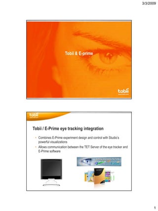 3/3/2009
1
Tobii & E­prime
• Combines E­Prime experiment design and control with Studio’s 
powerful visualizations
• Allows communication between the TET Server of the eye tracker and 
E­Prime software
Tobii / E­Prime eye tracking integration
 