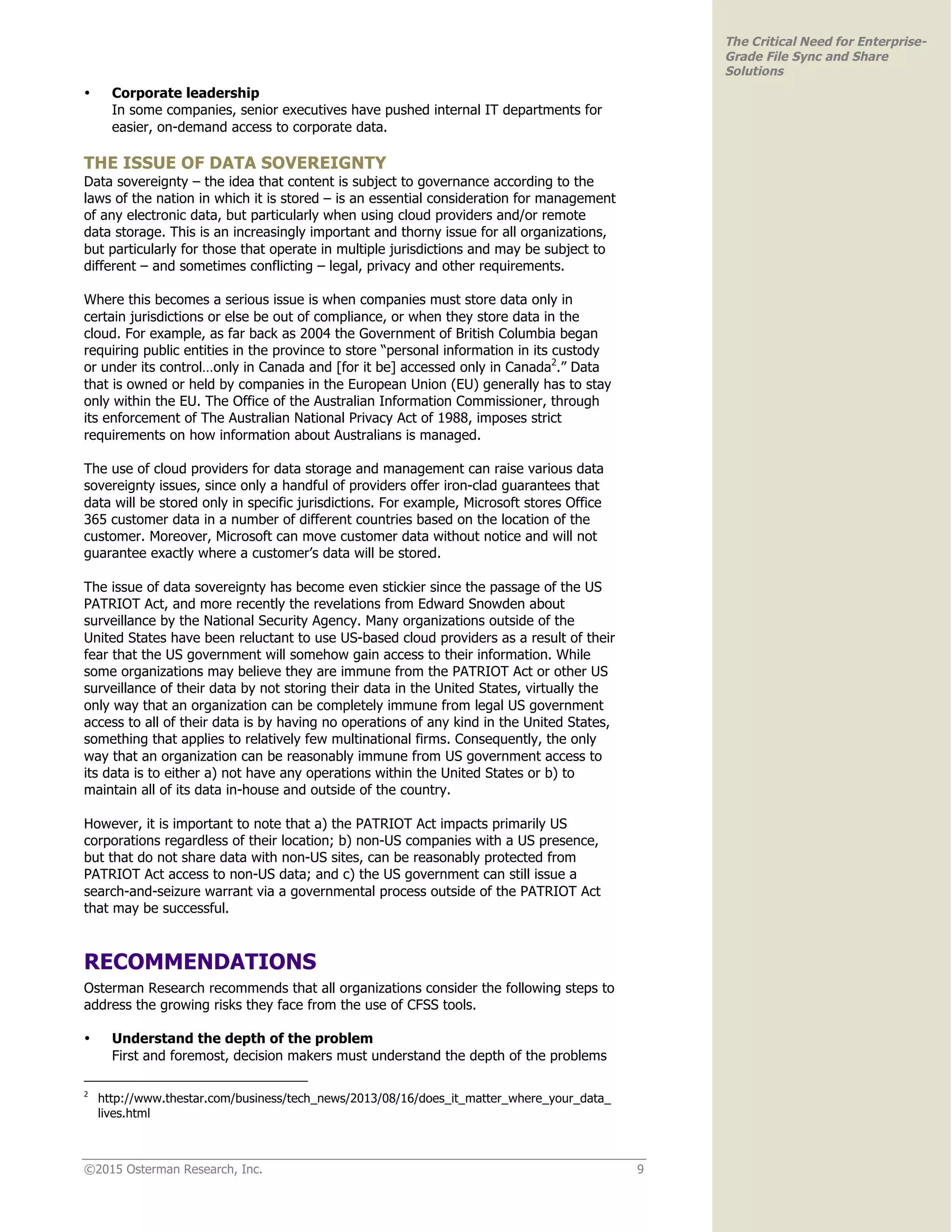 ©2015 Osterman Research, Inc. 9
The Critical Need for Enterprise-
Grade File Sync and Share
Solutions
• Corporate leadership
In some companies, senior executives have pushed internal IT departments for
easier, on-demand access to corporate data.
THE ISSUE OF DATA SOVEREIGNTY
Data sovereignty – the idea that content is subject to governance according to the
laws of the nation in which it is stored – is an essential consideration for management
of any electronic data, but particularly when using cloud providers and/or remote
data storage. This is an increasingly important and thorny issue for all organizations,
but particularly for those that operate in multiple jurisdictions and may be subject to
different – and sometimes conflicting – legal, privacy and other requirements.
Where this becomes a serious issue is when companies must store data only in
certain jurisdictions or else be out of compliance, or when they store data in the
cloud. For example, as far back as 2004 the Government of British Columbia began
requiring public entities in the province to store “personal information in its custody
or under its control…only in Canada and [for it be] accessed only in Canada2
.” Data
that is owned or held by companies in the European Union (EU) generally has to stay
only within the EU. The Office of the Australian Information Commissioner, through
its enforcement of The Australian National Privacy Act of 1988, imposes strict
requirements on how information about Australians is managed.
The use of cloud providers for data storage and management can raise various data
sovereignty issues, since only a handful of providers offer iron-clad guarantees that
data will be stored only in specific jurisdictions. For example, Microsoft stores Office
365 customer data in a number of different countries based on the location of the
customer. Moreover, Microsoft can move customer data without notice and will not
guarantee exactly where a customer’s data will be stored.
The issue of data sovereignty has become even stickier since the passage of the US
PATRIOT Act, and more recently the revelations from Edward Snowden about
surveillance by the National Security Agency. Many organizations outside of the
United States have been reluctant to use US-based cloud providers as a result of their
fear that the US government will somehow gain access to their information. While
some organizations may believe they are immune from the PATRIOT Act or other US
surveillance of their data by not storing their data in the United States, virtually the
only way that an organization can be completely immune from legal US government
access to all of their data is by having no operations of any kind in the United States,
something that applies to relatively few multinational firms. Consequently, the only
way that an organization can be reasonably immune from US government access to
its data is to either a) not have any operations within the United States or b) to
maintain all of its data in-house and outside of the country.
However, it is important to note that a) the PATRIOT Act impacts primarily US
corporations regardless of their location; b) non-US companies with a US presence,
but that do not share data with non-US sites, can be reasonably protected from
PATRIOT Act access to non-US data; and c) the US government can still issue a
search-and-seizure warrant via a governmental process outside of the PATRIOT Act
that may be successful.
RECOMMENDATIONS
Osterman Research recommends that all organizations consider the following steps to
address the growing risks they face from the use of CFSS tools.
• Understand the depth of the problem
First and foremost, decision makers must understand the depth of the problems
2
http://www.thestar.com/business/tech_news/2013/08/16/does_it_matter_where_your_data_
lives.html
 