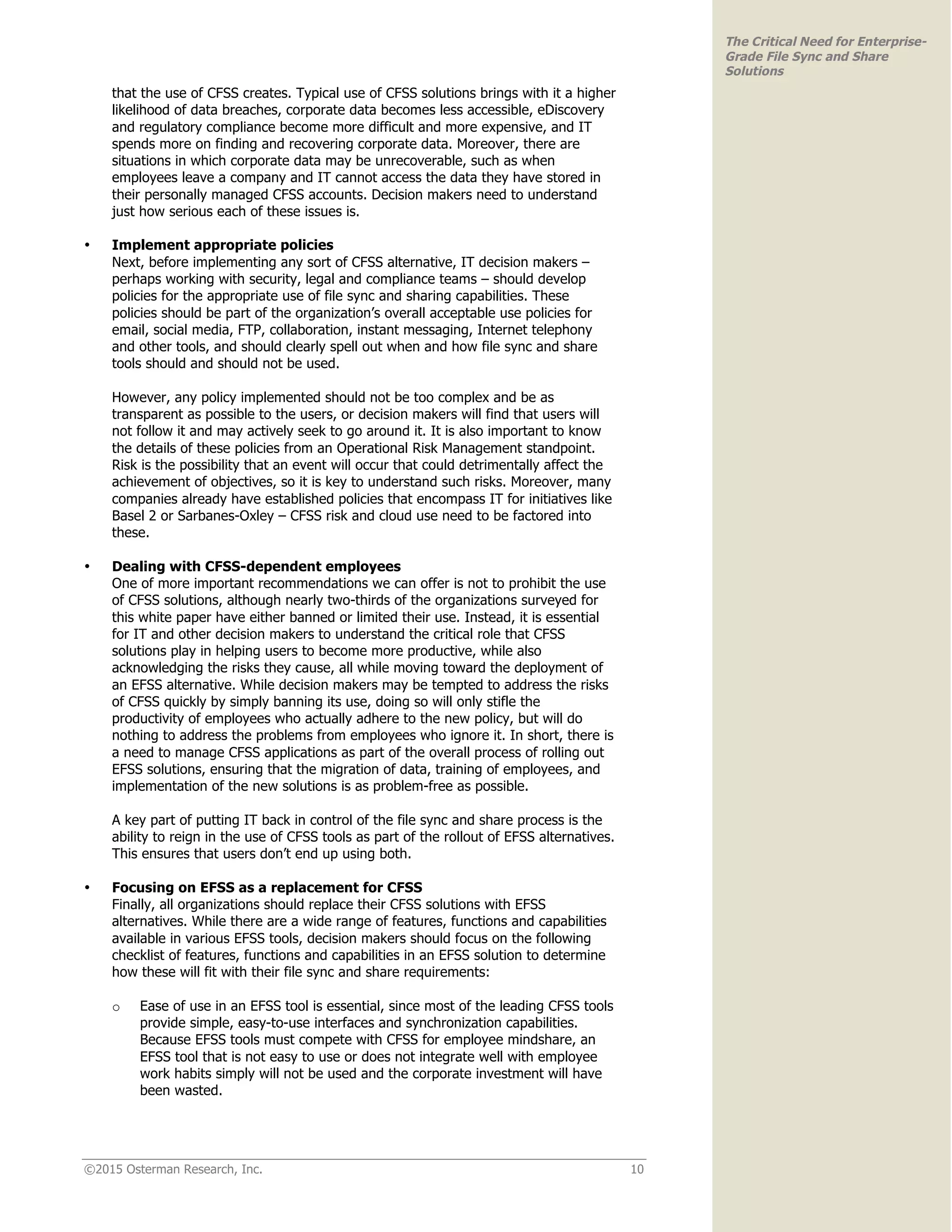 ©2015 Osterman Research, Inc. 10
The Critical Need for Enterprise-
Grade File Sync and Share
Solutions
that the use of CFSS creates. Typical use of CFSS solutions brings with it a higher
likelihood of data breaches, corporate data becomes less accessible, eDiscovery
and regulatory compliance become more difficult and more expensive, and IT
spends more on finding and recovering corporate data. Moreover, there are
situations in which corporate data may be unrecoverable, such as when
employees leave a company and IT cannot access the data they have stored in
their personally managed CFSS accounts. Decision makers need to understand
just how serious each of these issues is.
• Implement appropriate policies
Next, before implementing any sort of CFSS alternative, IT decision makers –
perhaps working with security, legal and compliance teams – should develop
policies for the appropriate use of file sync and sharing capabilities. These
policies should be part of the organization’s overall acceptable use policies for
email, social media, FTP, collaboration, instant messaging, Internet telephony
and other tools, and should clearly spell out when and how file sync and share
tools should and should not be used.
However, any policy implemented should not be too complex and be as
transparent as possible to the users, or decision makers will find that users will
not follow it and may actively seek to go around it. It is also important to know
the details of these policies from an Operational Risk Management standpoint.
Risk is the possibility that an event will occur that could detrimentally affect the
achievement of objectives, so it is key to understand such risks. Moreover, many
companies already have established policies that encompass IT for initiatives like
Basel 2 or Sarbanes-Oxley – CFSS risk and cloud use need to be factored into
these.
• Dealing with CFSS-dependent employees
One of more important recommendations we can offer is not to prohibit the use
of CFSS solutions, although nearly two-thirds of the organizations surveyed for
this white paper have either banned or limited their use. Instead, it is essential
for IT and other decision makers to understand the critical role that CFSS
solutions play in helping users to become more productive, while also
acknowledging the risks they cause, all while moving toward the deployment of
an EFSS alternative. While decision makers may be tempted to address the risks
of CFSS quickly by simply banning its use, doing so will only stifle the
productivity of employees who actually adhere to the new policy, but will do
nothing to address the problems from employees who ignore it. In short, there is
a need to manage CFSS applications as part of the overall process of rolling out
EFSS solutions, ensuring that the migration of data, training of employees, and
implementation of the new solutions is as problem-free as possible.
A key part of putting IT back in control of the file sync and share process is the
ability to reign in the use of CFSS tools as part of the rollout of EFSS alternatives.
This ensures that users don’t end up using both.
• Focusing on EFSS as a replacement for CFSS
Finally, all organizations should replace their CFSS solutions with EFSS
alternatives. While there are a wide range of features, functions and capabilities
available in various EFSS tools, decision makers should focus on the following
checklist of features, functions and capabilities in an EFSS solution to determine
how these will fit with their file sync and share requirements:
o Ease of use in an EFSS tool is essential, since most of the leading CFSS tools
provide simple, easy-to-use interfaces and synchronization capabilities.
Because EFSS tools must compete with CFSS for employee mindshare, an
EFSS tool that is not easy to use or does not integrate well with employee
work habits simply will not be used and the corporate investment will have
been wasted.
 