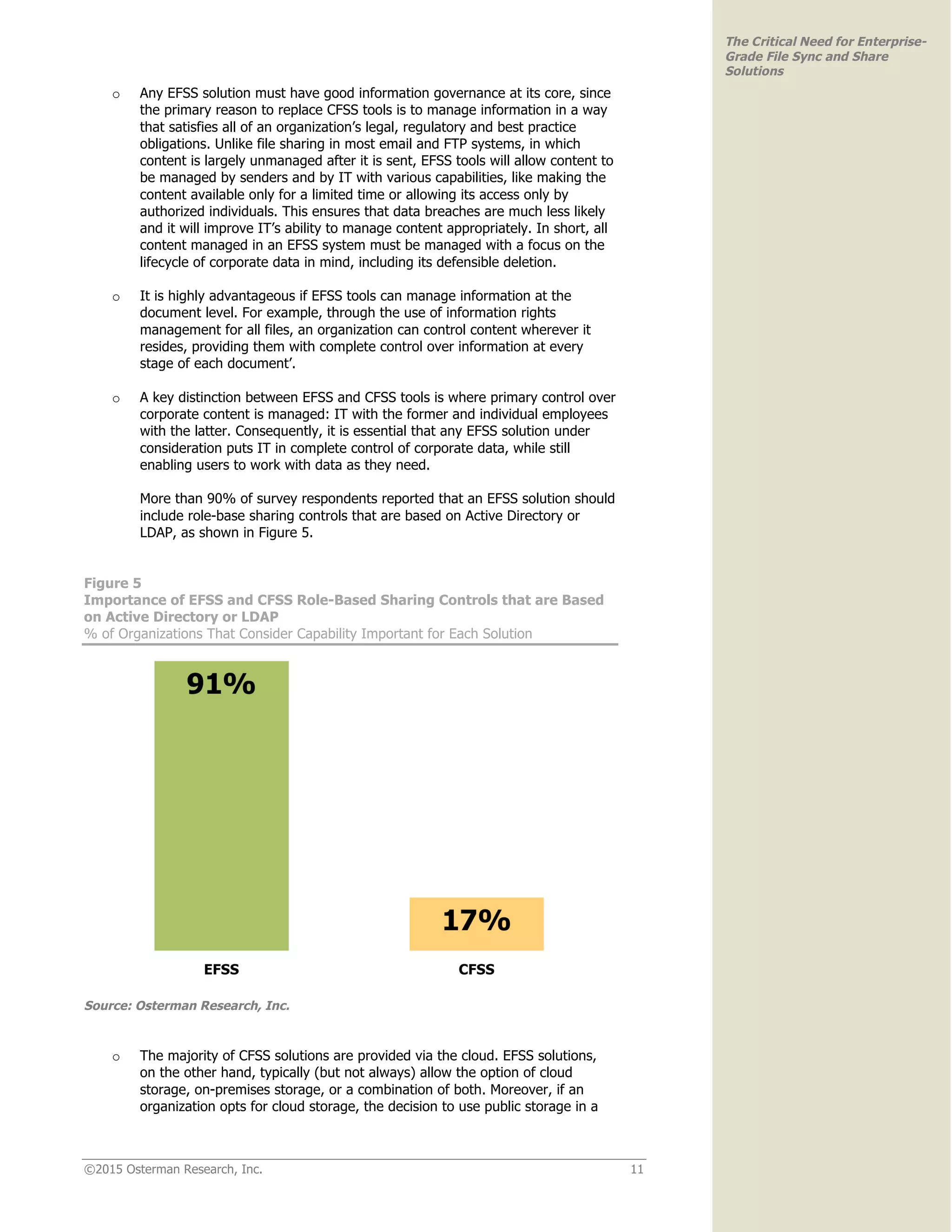©2015 Osterman Research, Inc. 11
The Critical Need for Enterprise-
Grade File Sync and Share
Solutions
o Any EFSS solution must have good information governance at its core, since
the primary reason to replace CFSS tools is to manage information in a way
that satisfies all of an organization’s legal, regulatory and best practice
obligations. Unlike file sharing in most email and FTP systems, in which
content is largely unmanaged after it is sent, EFSS tools will allow content to
be managed by senders and by IT with various capabilities, like making the
content available only for a limited time or allowing its access only by
authorized individuals. This ensures that data breaches are much less likely
and it will improve IT’s ability to manage content appropriately. In short, all
content managed in an EFSS system must be managed with a focus on the
lifecycle of corporate data in mind, including its defensible deletion.
o It is highly advantageous if EFSS tools can manage information at the
document level. For example, through the use of information rights
management for all files, an organization can control content wherever it
resides, providing them with complete control over information at every
stage of each document’.
o A key distinction between EFSS and CFSS tools is where primary control over
corporate content is managed: IT with the former and individual employees
with the latter. Consequently, it is essential that any EFSS solution under
consideration puts IT in complete control of corporate data, while still
enabling users to work with data as they need.
More than 90% of survey respondents reported that an EFSS solution should
include role-base sharing controls that are based on Active Directory or
LDAP, as shown in Figure 5.
Figure 5
Importance of EFSS and CFSS Role-Based Sharing Controls that are Based
on Active Directory or LDAP
% of Organizations That Consider Capability Important for Each Solution
Source: Osterman Research, Inc.
o The majority of CFSS solutions are provided via the cloud. EFSS solutions,
on the other hand, typically (but not always) allow the option of cloud
storage, on-premises storage, or a combination of both. Moreover, if an
organization opts for cloud storage, the decision to use public storage in a
 