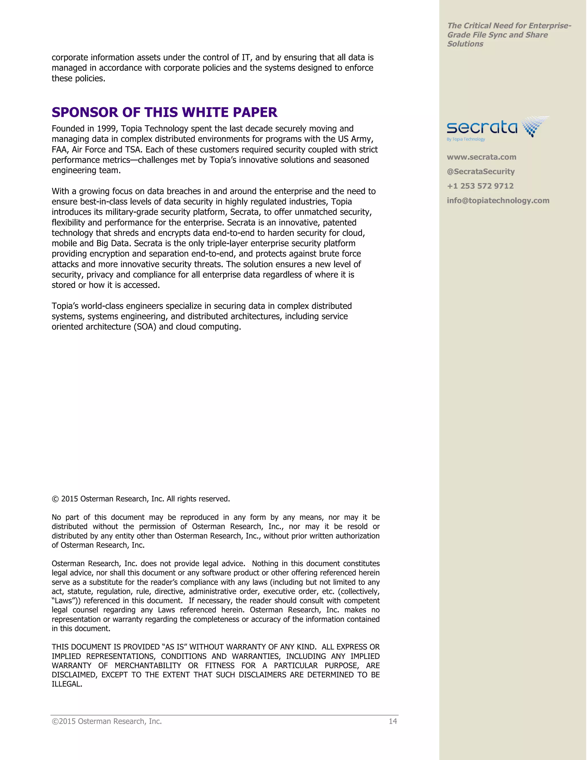 ©2015 Osterman Research, Inc. 14
The Critical Need for Enterprise-
Grade File Sync and Share
Solutions
corporate information assets under the control of IT, and by ensuring that all data is
managed in accordance with corporate policies and the systems designed to enforce
these policies.
SPONSOR OF THIS WHITE PAPER
Founded in 1999, Topia Technology spent the last decade securely moving and
managing data in complex distributed environments for programs with the US Army,
FAA, Air Force and TSA. Each of these customers required security coupled with strict
performance metrics—challenges met by Topia’s innovative solutions and seasoned
engineering team.
With a growing focus on data breaches in and around the enterprise and the need to
ensure best-in-class levels of data security in highly regulated industries, Topia
introduces its military-grade security platform, Secrata, to offer unmatched security,
flexibility and performance for the enterprise. Secrata is an innovative, patented
technology that shreds and encrypts data end-to-end to harden security for cloud,
mobile and Big Data. Secrata is the only triple-layer enterprise security platform
providing encryption and separation end-to-end, and protects against brute force
attacks and more innovative security threats. The solution ensures a new level of
security, privacy and compliance for all enterprise data regardless of where it is
stored or how it is accessed.
Topia’s world-class engineers specialize in securing data in complex distributed
systems, systems engineering, and distributed architectures, including service
oriented architecture (SOA) and cloud computing.
© 2015 Osterman Research, Inc. All rights reserved.
No part of this document may be reproduced in any form by any means, nor may it be
distributed without the permission of Osterman Research, Inc., nor may it be resold or
distributed by any entity other than Osterman Research, Inc., without prior written authorization
of Osterman Research, Inc.
Osterman Research, Inc. does not provide legal advice. Nothing in this document constitutes
legal advice, nor shall this document or any software product or other offering referenced herein
serve as a substitute for the reader’s compliance with any laws (including but not limited to any
act, statute, regulation, rule, directive, administrative order, executive order, etc. (collectively,
“Laws”)) referenced in this document. If necessary, the reader should consult with competent
legal counsel regarding any Laws referenced herein. Osterman Research, Inc. makes no
representation or warranty regarding the completeness or accuracy of the information contained
in this document.
THIS DOCUMENT IS PROVIDED “AS IS” WITHOUT WARRANTY OF ANY KIND. ALL EXPRESS OR
IMPLIED REPRESENTATIONS, CONDITIONS AND WARRANTIES, INCLUDING ANY IMPLIED
WARRANTY OF MERCHANTABILITY OR FITNESS FOR A PARTICULAR PURPOSE, ARE
DISCLAIMED, EXCEPT TO THE EXTENT THAT SUCH DISCLAIMERS ARE DETERMINED TO BE
ILLEGAL.
www.secrata.com
@SecrataSecurity
+1 253 572 9712
info@topiatechnology.com
 
