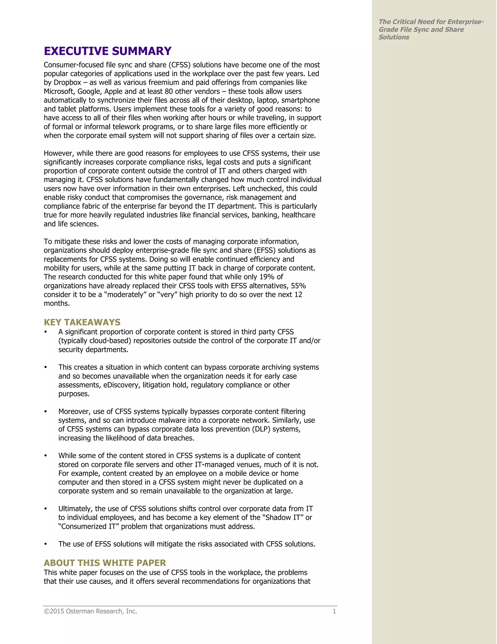 ©2015 Osterman Research, Inc. 1
The Critical Need for Enterprise-
Grade File Sync and Share
Solutions
EXECUTIVE SUMMARY
Consumer-focused file sync and share (CFSS) solutions have become one of the most
popular categories of applications used in the workplace over the past few years. Led
by Dropbox – as well as various freemium and paid offerings from companies like
Microsoft, Google, Apple and at least 80 other vendors – these tools allow users
automatically to synchronize their files across all of their desktop, laptop, smartphone
and tablet platforms. Users implement these tools for a variety of good reasons: to
have access to all of their files when working after hours or while traveling, in support
of formal or informal telework programs, or to share large files more efficiently or
when the corporate email system will not support sharing of files over a certain size.
However, while there are good reasons for employees to use CFSS systems, their use
significantly increases corporate compliance risks, legal costs and puts a significant
proportion of corporate content outside the control of IT and others charged with
managing it. CFSS solutions have fundamentally changed how much control individual
users now have over information in their own enterprises. Left unchecked, this could
enable risky conduct that compromises the governance, risk management and
compliance fabric of the enterprise far beyond the IT department. This is particularly
true for more heavily regulated industries like financial services, banking, healthcare
and life sciences.
To mitigate these risks and lower the costs of managing corporate information,
organizations should deploy enterprise-grade file sync and share (EFSS) solutions as
replacements for CFSS systems. Doing so will enable continued efficiency and
mobility for users, while at the same putting IT back in charge of corporate content.
The research conducted for this white paper found that while only 19% of
organizations have already replaced their CFSS tools with EFSS alternatives, 55%
consider it to be a “moderately” or “very” high priority to do so over the next 12
months.
KEY TAKEAWAYS
• A significant proportion of corporate content is stored in third party CFSS
(typically cloud-based) repositories outside the control of the corporate IT and/or
security departments.
• This creates a situation in which content can bypass corporate archiving systems
and so becomes unavailable when the organization needs it for early case
assessments, eDiscovery, litigation hold, regulatory compliance or other
purposes.
• Moreover, use of CFSS systems typically bypasses corporate content filtering
systems, and so can introduce malware into a corporate network. Similarly, use
of CFSS systems can bypass corporate data loss prevention (DLP) systems,
increasing the likelihood of data breaches.
• While some of the content stored in CFSS systems is a duplicate of content
stored on corporate file servers and other IT-managed venues, much of it is not.
For example, content created by an employee on a mobile device or home
computer and then stored in a CFSS system might never be duplicated on a
corporate system and so remain unavailable to the organization at large.
• Ultimately, the use of CFSS solutions shifts control over corporate data from IT
to individual employees, and has become a key element of the “Shadow IT” or
“Consumerized IT” problem that organizations must address.
• The use of EFSS solutions will mitigate the risks associated with CFSS solutions.
ABOUT THIS WHITE PAPER
This white paper focuses on the use of CFSS tools in the workplace, the problems
that their use causes, and it offers several recommendations for organizations that
 