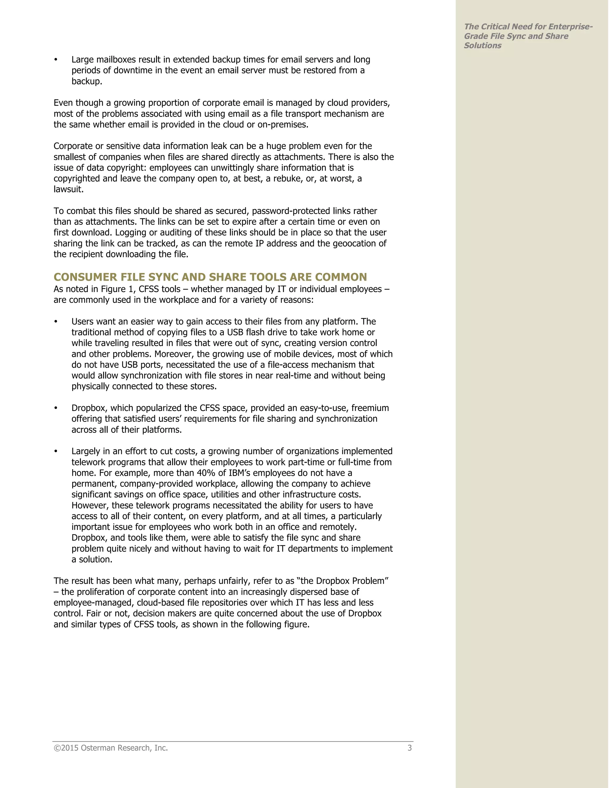 ©2015 Osterman Research, Inc. 3
The Critical Need for Enterprise-
Grade File Sync and Share
Solutions
• Large mailboxes result in extended backup times for email servers and long
periods of downtime in the event an email server must be restored from a
backup.
Even though a growing proportion of corporate email is managed by cloud providers,
most of the problems associated with using email as a file transport mechanism are
the same whether email is provided in the cloud or on-premises.
Corporate or sensitive data information leak can be a huge problem even for the
smallest of companies when files are shared directly as attachments. There is also the
issue of data copyright: employees can unwittingly share information that is
copyrighted and leave the company open to, at best, a rebuke, or, at worst, a
lawsuit.
To combat this files should be shared as secured, password-protected links rather
than as attachments. The links can be set to expire after a certain time or even on
first download. Logging or auditing of these links should be in place so that the user
sharing the link can be tracked, as can the remote IP address and the geoocation of
the recipient downloading the file.
CONSUMER FILE SYNC AND SHARE TOOLS ARE COMMON
As noted in Figure 1, CFSS tools – whether managed by IT or individual employees –
are commonly used in the workplace and for a variety of reasons:
• Users want an easier way to gain access to their files from any platform. The
traditional method of copying files to a USB flash drive to take work home or
while traveling resulted in files that were out of sync, creating version control
and other problems. Moreover, the growing use of mobile devices, most of which
do not have USB ports, necessitated the use of a file-access mechanism that
would allow synchronization with file stores in near real-time and without being
physically connected to these stores.
• Dropbox, which popularized the CFSS space, provided an easy-to-use, freemium
offering that satisfied users’ requirements for file sharing and synchronization
across all of their platforms.
• Largely in an effort to cut costs, a growing number of organizations implemented
telework programs that allow their employees to work part-time or full-time from
home. For example, more than 40% of IBM’s employees do not have a
permanent, company-provided workplace, allowing the company to achieve
significant savings on office space, utilities and other infrastructure costs.
However, these telework programs necessitated the ability for users to have
access to all of their content, on every platform, and at all times, a particularly
important issue for employees who work both in an office and remotely.
Dropbox, and tools like them, were able to satisfy the file sync and share
problem quite nicely and without having to wait for IT departments to implement
a solution.
The result has been what many, perhaps unfairly, refer to as “the Dropbox Problem”
– the proliferation of corporate content into an increasingly dispersed base of
employee-managed, cloud-based file repositories over which IT has less and less
control. Fair or not, decision makers are quite concerned about the use of Dropbox
and similar types of CFSS tools, as shown in the following figure.
 