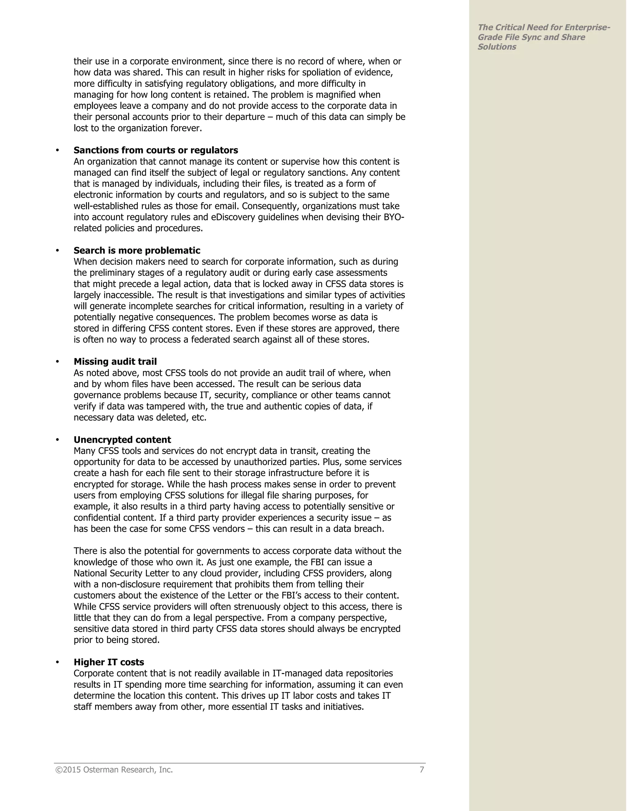 ©2015 Osterman Research, Inc. 7
The Critical Need for Enterprise-
Grade File Sync and Share
Solutions
their use in a corporate environment, since there is no record of where, when or
how data was shared. This can result in higher risks for spoliation of evidence,
more difficulty in satisfying regulatory obligations, and more difficulty in
managing for how long content is retained. The problem is magnified when
employees leave a company and do not provide access to the corporate data in
their personal accounts prior to their departure – much of this data can simply be
lost to the organization forever.
• Sanctions from courts or regulators
An organization that cannot manage its content or supervise how this content is
managed can find itself the subject of legal or regulatory sanctions. Any content
that is managed by individuals, including their files, is treated as a form of
electronic information by courts and regulators, and so is subject to the same
well-established rules as those for email. Consequently, organizations must take
into account regulatory rules and eDiscovery guidelines when devising their BYO-
related policies and procedures.
• Search is more problematic
When decision makers need to search for corporate information, such as during
the preliminary stages of a regulatory audit or during early case assessments
that might precede a legal action, data that is locked away in CFSS data stores is
largely inaccessible. The result is that investigations and similar types of activities
will generate incomplete searches for critical information, resulting in a variety of
potentially negative consequences. The problem becomes worse as data is
stored in differing CFSS content stores. Even if these stores are approved, there
is often no way to process a federated search against all of these stores.
• Missing audit trail
As noted above, most CFSS tools do not provide an audit trail of where, when
and by whom files have been accessed. The result can be serious data
governance problems because IT, security, compliance or other teams cannot
verify if data was tampered with, the true and authentic copies of data, if
necessary data was deleted, etc.
• Unencrypted content
Many CFSS tools and services do not encrypt data in transit, creating the
opportunity for data to be accessed by unauthorized parties. Plus, some services
create a hash for each file sent to their storage infrastructure before it is
encrypted for storage. While the hash process makes sense in order to prevent
users from employing CFSS solutions for illegal file sharing purposes, for
example, it also results in a third party having access to potentially sensitive or
confidential content. If a third party provider experiences a security issue – as
has been the case for some CFSS vendors – this can result in a data breach.
There is also the potential for governments to access corporate data without the
knowledge of those who own it. As just one example, the FBI can issue a
National Security Letter to any cloud provider, including CFSS providers, along
with a non-disclosure requirement that prohibits them from telling their
customers about the existence of the Letter or the FBI’s access to their content.
While CFSS service providers will often strenuously object to this access, there is
little that they can do from a legal perspective. From a company perspective,
sensitive data stored in third party CFSS data stores should always be encrypted
prior to being stored.
• Higher IT costs
Corporate content that is not readily available in IT-managed data repositories
results in IT spending more time searching for information, assuming it can even
determine the location this content. This drives up IT labor costs and takes IT
staff members away from other, more essential IT tasks and initiatives.
 