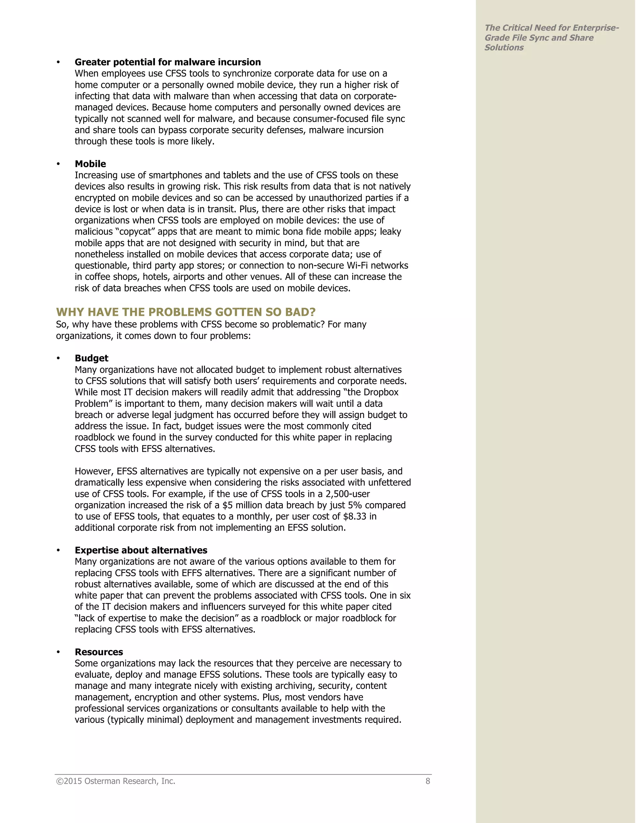 ©2015 Osterman Research, Inc. 8
The Critical Need for Enterprise-
Grade File Sync and Share
Solutions
• Greater potential for malware incursion
When employees use CFSS tools to synchronize corporate data for use on a
home computer or a personally owned mobile device, they run a higher risk of
infecting that data with malware than when accessing that data on corporate-
managed devices. Because home computers and personally owned devices are
typically not scanned well for malware, and because consumer-focused file sync
and share tools can bypass corporate security defenses, malware incursion
through these tools is more likely.
• Mobile
Increasing use of smartphones and tablets and the use of CFSS tools on these
devices also results in growing risk. This risk results from data that is not natively
encrypted on mobile devices and so can be accessed by unauthorized parties if a
device is lost or when data is in transit. Plus, there are other risks that impact
organizations when CFSS tools are employed on mobile devices: the use of
malicious “copycat” apps that are meant to mimic bona fide mobile apps; leaky
mobile apps that are not designed with security in mind, but that are
nonetheless installed on mobile devices that access corporate data; use of
questionable, third party app stores; or connection to non-secure Wi-Fi networks
in coffee shops, hotels, airports and other venues. All of these can increase the
risk of data breaches when CFSS tools are used on mobile devices.
WHY HAVE THE PROBLEMS GOTTEN SO BAD?
So, why have these problems with CFSS become so problematic? For many
organizations, it comes down to four problems:
• Budget
Many organizations have not allocated budget to implement robust alternatives
to CFSS solutions that will satisfy both users’ requirements and corporate needs.
While most IT decision makers will readily admit that addressing “the Dropbox
Problem” is important to them, many decision makers will wait until a data
breach or adverse legal judgment has occurred before they will assign budget to
address the issue. In fact, budget issues were the most commonly cited
roadblock we found in the survey conducted for this white paper in replacing
CFSS tools with EFSS alternatives.
However, EFSS alternatives are typically not expensive on a per user basis, and
dramatically less expensive when considering the risks associated with unfettered
use of CFSS tools. For example, if the use of CFSS tools in a 2,500-user
organization increased the risk of a $5 million data breach by just 5% compared
to use of EFSS tools, that equates to a monthly, per user cost of $8.33 in
additional corporate risk from not implementing an EFSS solution.
• Expertise about alternatives
Many organizations are not aware of the various options available to them for
replacing CFSS tools with EFFS alternatives. There are a significant number of
robust alternatives available, some of which are discussed at the end of this
white paper that can prevent the problems associated with CFSS tools. One in six
of the IT decision makers and influencers surveyed for this white paper cited
“lack of expertise to make the decision” as a roadblock or major roadblock for
replacing CFSS tools with EFSS alternatives.
• Resources
Some organizations may lack the resources that they perceive are necessary to
evaluate, deploy and manage EFSS solutions. These tools are typically easy to
manage and many integrate nicely with existing archiving, security, content
management, encryption and other systems. Plus, most vendors have
professional services organizations or consultants available to help with the
various (typically minimal) deployment and management investments required.
 