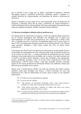 10

que se percebe é que o grupo que se dispôs a participar da pesquisa é bastante
heterogêneo quanto à experiência profissional. Entretanto, quanto à titulação e à
situação funcional há, respectivamente, um predomínio de mestres e professores/as
efetivos/as.
Quanto à disciplina na qual atuam, houve uma participação maior de professores de
Geografia e Educação Física (05 de cada) e professores de Língua Portuguesa e
Ciências Biológicas (04 de cada disciplina). Não houve participação de professores que
atuam nas seguintes disciplinas: Alemão, Filosofia, Francês e Química.
3.2 Recursos tecnológicos utilizados pelos/as professores/as
Na segunda parte do instrumento de pesquisa, a partir das respostas dadas, percebe-se
que os recursos tecnológicos mais utilizados, nas atividades com os alunos, por
aproximadamente 70 a 80% dos/as professores/as, são o videocassete, o DVD, o data
show, o aparelho para CD e o televisor. O computador aparece em 6º (sexto) lugar, ou
seja, 53,12% dos profissionais disseram utilizá-lo na sua prática docente. Já os recursos
como gravador, filmadora e rádio foram citados por 25% ou menos dos/as
professores/as.
Vale destacar que 96,87% dos/as professores/as informaram ter conhecimento de que a
escola dispõe de computadores em rede, entretanto pouco mais da metade diz fazer uso
de tal recurso em suas aulas – o mesmo percentual de profissionais que diz utilizar
ambientes virtuais para desenvolver atividades com os alunos. Esse dado contrasta com
os 96,87% que dizem utilizar ambientes virtuais para atividades como comunicação
pessoal, atualização, formação e lazer. O uso do e-mail é indicado por 93,75% dos
professores/as e 90,62% dizem utilizar a rede para atividades pessoais, entretanto
apenas 43,75% dos/as professores/as informaram utilizar esses ambientes virtuais para
desenvolverem atividades com os alunos.
Dentre os/as 13 professores/as (40,62% do total) que disseram não utilizar nenhum
ambiente virtual para atividades com alunos, o motivo recorrente em cinco das
justificativas foi a falta de infraestrutura na escola, como se pode ver nos seguintes
depoimentos7:
P2 – O Colégio não está adequadamente equipado.
P4 – Na escola não há condições.
P11 – Não dispomos de laboratório multimedia, então o único modo possível é
trabalhar via e-mail com os alunos que tenham internet em casa.
P14 – [Não utilizo] pois falta o ambiente no colégio (não temos esse recurso
disponível para utilizá-lo durante as aulas).
P18 – A carência de infra-estrutura, para este fim, na escola não me assegura sobre a
qualidade das pesquisas que serão feitas sem orientação prévia adequada.

7

Tanto aqui quanto na sequência deste artigo, as respostas foram transcritas respeitando-se o registro
feito pelos/as professores/as.

Fórum Lingüístico, Florianópolis, v.6, n.1 (1-22), jan-jun, 2009

 