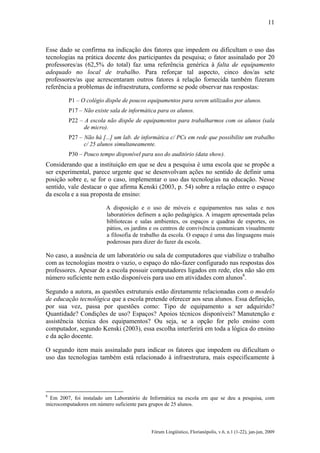 11

Esse dado se confirma na indicação dos fatores que impedem ou dificultam o uso das
tecnologias na prática docente dos participantes da pesquisa; o fator assinalado por 20
professores/as (62,5% do total) faz uma referência genérica à falta de equipamento
adequado no local de trabalho. Para reforçar tal aspecto, cinco dos/as sete
professores/as que acrescentaram outros fatores à relação fornecida também fizeram
referência a problemas de infraestrutura, conforme se pode observar nas respostas:
P1 – O colégio dispõe de poucos equipamentos para serem utilizados por alunos.
P17 – Não existe sala de informática para os alunos.
P22 – A escola não dispõe de equipamentos para trabalharmos com os alunos (sala
de micro).
P27 – Não há [...] um lab. de informática c/ PCs em rede que possibilite um trabalho
c/ 25 alunos simultaneamente.
P30 – Pouco tempo disponível para uso do auditório (data show).

Considerando que a instituição em que se deu a pesquisa é uma escola que se propõe a
ser experimental, parece urgente que se desenvolvam ações no sentido de definir uma
posição sobre e, se for o caso, implementar o uso das tecnologias na educação. Nesse
sentido, vale destacar o que afirma Kenski (2003, p. 54) sobre a relação entre o espaço
da escola e a sua proposta de ensino:
A disposição e o uso de móveis e equipamentos nas salas e nos
laboratórios definem a ação pedagógica. A imagem apresentada pelas
bibliotecas e salas ambientes, os espaços e quadras de esportes, os
pátios, os jardins e os centros de convivência comunicam visualmente
a filosofia de trabalho da escola. O espaço é uma das linguagens mais
poderosas para dizer do fazer da escola.

No caso, a ausência de um laboratório ou sala de computadores que viabilize o trabalho
com as tecnologias mostra o vazio, o espaço do não-fazer configurado nas respostas dos
professores. Apesar de a escola possuir computadores ligados em rede, eles não são em
número suficiente nem estão disponíveis para uso em atividades com alunos8.
Segundo a autora, as questões estruturais estão diretamente relacionadas com o modelo
de educação tecnológica que a escola pretende oferecer aos seus alunos. Essa definição,
por sua vez, passa por questões como: Tipo de equipamento a ser adquirido?
Quantidade? Condições de uso? Espaços? Apoios técnicos disponíveis? Manutenção e
assistência técnica dos equipamentos? Ou seja, se a opção for pelo ensino com
computador, segundo Kenski (2003), essa escolha interferirá em toda a lógica do ensino
e da ação docente.
O segundo item mais assinalado para indicar os fatores que impedem ou dificultam o
uso das tecnologias também está relacionado à infraestrutura, mais especificamente à

8

Em 2007, foi instalado um Laboratório de Informática na escola em que se deu a pesquisa, com
microcomputadores em número suficiente para grupos de 25 alunos.

Fórum Lingüístico, Florianópolis, v.6, n.1 (1-22), jan-jun, 2009

 