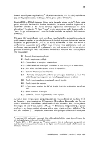 12

falta de pessoal para o apoio técnico9: 15 professores/as (46,87% do total) assinalaram
que não há profissionais na instituição para o apoio técnico necessário.
Buzato (2001, p. 230) alerta para o fato de que a formação letrada prévia "[...] não basta
para a superação das barreiras iniciais ao domínio das novas maneiras de produzir e
interpretar sentidos e dos novos recursos expressivos característicos do meio
cibernético." Ao discutir "O Caso Teresa", o autor demonstra o quão fundamental é o
"papel do par mais competente" como facilitador/mediador na aquisição do letramento
eletrônico.10
O terceiro fator mais indicado como impedindo ou dificultando o uso das tecnologias na
prática docente desloca a questão do âmbito da instituição para o âmbito dos saberes
docentes: 11 professores/as (34,37% do total) assinalaram o item não tenho o
conhecimento necessário para utilizar esses recursos. Essa preocupação pode ser
confirmada nas respostas de 12 professores/as que indicaram o conhecimento técnico
para usar as tecnologias como característica necessária ao professor para a utilização das
TIC na educação:
P5 – Domínio do uso das tecnologias
P9 – Conhecimento e necessidade.
P13 – Gostar dessas tecnologias e saber usá-las.
P15 – Conhecimento das tecnologias existentes e de suas utilizações, e acesso a elas.
P16 – Pelo menos ter conhecimentos básicos de informática.
P17 – Domínio da operação das máquinas.
P19 – Necessita primeiramente conhecer as tecnologias disponíveis e saber bem
utilizá-las, para depois propor um trabalho pedagógico com os alunos.
P20 – Conhecimento, equipamento adequado e apoio técnico.
P21 – Conhecimento das mesmas.
P27 – É preciso ter domínio das TICs e desejar inseri-las no cotidiano da sala de
aula.
P30 – Saber usar essas tecnologias.
P32 – Conhecer e utilizar adequadamente a seus objetivos.

Apesar de os/as professores/as que participaram da pesquisa terem um excelente nível
de formação – aproximadamente 80% possuem Mestrado ou Doutorado, eles fizeram
questão de enfatizar a carência do conhecimento técnico necessário para a utilização das
tecnologias em sala de aula. Kenski (2003, p. 77) destaca que é importante "[...] que os
professores se sintam confortáveis para utilizar esses novos auxiliares didáticos." Ou
seja, eles precisam "[...] conhecê-los, dominar os principais procedimentos técnicos para

9

A partir de 2008, a alternativa encontrada foi a colaboração de bolsistas para o desenvolvimento das
atividades pedagógicas no Laboratório de Informática.
10
Buzato (2001, p. 230) esclarece que "Podemos nomear o tipo de conhecimento que permite ao
indivíduo inserir-se nas práticas letradas da era digital como letramento digital, ciberletramento ou
letramento eletrônico".

Fórum Lingüístico, Florianópolis, v.6, n.1 (1-22), jan-jun, 2009

 