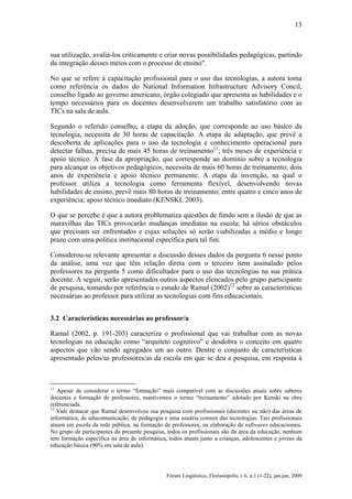 13

sua utilização, avaliá-los criticamente e criar novas possibilidades pedagógicas, partindo
da integração desses meios com o processo de ensino".
No que se refere à capacitação profissional para o uso das tecnologias, a autora toma
como referência os dados do National Information Infrastructure Advisory Concil,
conselho ligado ao governo americano, órgão colegiado que apresenta as habilidades e o
tempo necessários para os docentes desenvolverem um trabalho satisfatório com as
TICs na sala de aula.
Segundo o referido conselho, a etapa da adoção, que corresponde ao uso básico da
tecnologia, necessita de 30 horas de capacitação. A etapa de adaptação, que prevê a
descoberta de aplicações para o uso da tecnologia e conhecimento operacional para
detectar falhas, precisa de mais 45 horas de treinamento11; três meses de experiência e
apoio técnico. A fase da apropriação, que corresponde ao domínio sobre a tecnologia
para alcançar os objetivos pedagógicos, necessita de mais 60 horas de treinamento; dois
anos de experiência e apoio técnico permanente. A etapa da invenção, na qual o
professor utiliza a tecnologia como ferramenta flexível, desenvolvendo novas
habilidades de ensino, prevê mais 80 horas de treinamento; entre quatro e cinco anos de
experiência; apoio técnico imediato (KENSKI, 2003).
O que se percebe é que a autora problematiza questões de fundo sem a ilusão de que as
maravilhas das TICs provocarão mudanças imediatas na escola; há sérios obstáculos
que precisam ser enfrentados e cujas soluções só serão viabilizadas a médio e longo
prazo com uma política institucional específica para tal fim.
Considerou-se relevante apresentar a discussão desses dados da pergunta 6 nesse ponto
da análise, uma vez que têm relação direta com o terceiro item assinalado pelos
professores na pergunta 5 como dificultador para o uso das tecnologias na sua prática
docente. A seguir, serão apresentados outros aspectos elencados pelo grupo participante
de pesquisa, tomando por referência o estudo de Ramal (2002)12 sobre as características
necessárias ao professor para utilizar as tecnologias com fins educacionais.
3.2 Características necessárias ao professor/a
Ramal (2002, p. 191-203) caracteriza o profissional que vai trabalhar com as novas
tecnologias na educação como “arquiteto cognitivo” e desdobra o conceito em quatro
aspectos que vão sendo agregados um ao outro. Dentre o conjunto de características
apresentado pelos/as professores/as da escola em que se deu a pesquisa, em resposta à

11

Apesar de considerar o termo “formação” mais compatível com as discussões atuais sobre saberes
docentes e formação de professores, mantivemos o termo “treinamento” adotado por Kenski na obra
referenciada.
12
Vale destacar que Ramal desenvolveu sua pesquisa com profissionais (docentes ou não) das áreas de
informática, de educomunicação, de pedagogia e uma usuária comum das tecnologias. Tais profissionais
atuam em escola da rede pública, na formação de professores, na elaboração de softwares educacionais.
No grupo de participantes da presente pesquisa, todos os profissionais são da área da educação, nenhum
tem formação específica na área de informática, todos atuam junto a crianças, adolescentes e jovens da
educação básica (90% em sala de aula).

Fórum Lingüístico, Florianópolis, v.6, n.1 (1-22), jan-jun, 2009

 