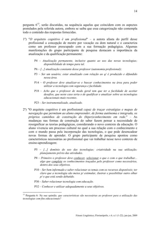 14

pergunta 613, serão discutidas, na sequência aquelas que coincidem com os aspectos
postulados pela referida autora, embora se saiba que essa categorização não contempla
todo o conteúdo das respostas fornecidas.
1º) "O arquiteto cognitivo é um profissional" – a autora afasta do perfil desse
profissional a concepção de mestre por vocação ou dom natural e o caracteriza
como um professor preocupado com a sua formação pedagógica. Algumas
manifestações do grupo participante de pesquisa destacam a importância da
atualização e da qualificação permanente:
P4 – Atualização permanente, inclusive quanto ao uso das novas tecnologias;
disponibilidade de tempo para tal.
P6 – [...] atualização constante desse professor (autonomia profissional);
P3 – Ser um usuário; estar atualizado com relação ao q/ é produzido e difundido
nessa área.
P14 – O professor deve atualizar-se e buscar conhecimentos na área para poder
utilizar a tecnologia com segurança e facilidade.
P18 – Acho que o professor de modo geral tem que ter a facilidade de aceitar
desafios, que neste caso seria o de qualificar e atualizar sobre as tecnologias
educacionais mais recentes.
P23 – Ser instrumentalizado, atualizado.

2º) "O arquiteto cognitivo é um profissional capaz de traçar estratégias e mapas de
navegação que permitam ao aluno empreender, de forma autônoma e integrada, os
próprios caminhos de construção do (hiper)conhecimento em rede." – As
mudanças nas formas de construção do saber fazem pensar a necessidade de
ressignificar as teorias pedagógicas, considerando o novo contexto da educação. O
aluno vivencia um processo cultural no qual a sua relação com o conhecimento e
com o mundo passa pela incorporação das tecnologias, o que pode desencadear
novas formas de aprender. O grupo participante de pesquisa apontou como
características necessárias ao profissional que vai trabalhar nesse novo contexto de
ensino-aprendizagem:
P5 – [...] domínio do uso das tecnologias; criatividade na sua utilização;
planejamento prévio das atividades.
P8 – Primeiro o professor deve conhecer, selecionar o que e com o que trabalhar...
algo que complete os conhecimentos traçados pelo professor como necessários,
dentro dos seus objetivos.
P10 – Ser bem informado e saber relacionar os temas com os recursos disponíveis; ter
claro que a tecnologia são meios p/ estimular, ilustrar e possibilitar outro olhar
p/ o que está sendo debatido.
P30 – Saber relacionar tecnologia com educação.
P32 – Conhecer e utilizar adequadamente a seus objetivos.
13

Pergunta 6: Na sua opinião, que características são necessárias ao professor para a utilização das
tecnologias com fins educacionais?

Fórum Lingüístico, Florianópolis, v.6, n.1 (1-22), jan-jun, 2009

 