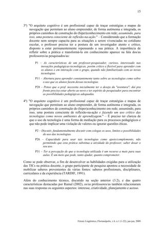 15

3º) "O arquiteto cognitivo é um profissional capaz de traçar estratégias e mapas de
navegação que permitam ao aluno empreender, de forma autônoma e integrada, os
próprios caminhos de construção do (hiper)conhecimento em rede; assumindo, para
isso, uma postura consciente de reflexão-na-ação." – Considerando que a formação
docente nem sempre capacita para as situações a serem vivenciadas no cotidiano
escolar, o professor precisa ter a postura de um investigador atento e crítico,
disposto a estar permanentemente repensando a sua prática. A importância de
refletir sobre a prática e transformá-la em conhecimento aparece na fala dos/as
professores/as pesquisados/as:
P1 – As características de um professor-pesquisador, curioso, interessado nas
inovações pedagógicas-tecnológicas, porém crítico e flexível para aprender com
os alunos e em interação com o grupo, quando não familiarizado com as novas
tecnologias.
P11 – Abertura para aprender constantemente tanto sobre as tecnologias como sobre
o uso que os alunos fazem dessas tecnologias.
P28 – Penso que o prof. necessita inicialmente ter o desejo da "aventura"; daí pra
frente precisa estar aberto ao novo e ter espírito de pesquisador para encontrar
as possibilidades pedagógicas adequadas.

4º) "O arquiteto cognitivo é um profissional capaz de traçar estratégias e mapas de
navegação que permitam ao aluno empreender, de forma autônoma e integrada, os
próprios caminhos de construção do (hiper)conhecimento em rede; assumindo, para
isso, uma postura consciente de reflexão-na-ação e fazendo um uso crítico das
tecnologias como novos ambientes de aprendizagem." – É preciso ter clareza de
que o uso da tecnologia é uma forma de mediação para os processos pedagógicos e
que não pode implicar uma violação de valores ou ignorar questões éticas.
P2 – Discutir, fundamentalmente discutir com colegas os usos, limites e possibilidades
do uso das tecnologias.
P26 – Capacidade para usar tais tecnologias como apoio/complemento, não
permitindo que esta prática substitua a atividade do professor; saber dosar o
seu uso.
P31 – Ter a percepção de que a tecnologia utilizada é um recurso a mais para suas
aulas. É um meio que pode, tanto ajudar, quanto comprometer.

Como se pode observar, a fim de desenvolver as habilidades exigidas para a utilização
das TICs na prática docente, o grupo participante de pesquisa apontou a necessidade de
mobilizar saberes provenientes de várias fontes: saberes profissionais, disciplinares,
curriculares e da experiência (TARDIF, 1991).
Além do conhecimento técnico, discutido na seção anterior (3.2), e das quatro
características destacadas por Ramal (2002), os/as professores/as também relacionaram
nas suas respostas os seguintes aspectos: interesse, criatividade, planejamento e acesso.

Fórum Lingüístico, Florianópolis, v.6, n.1 (1-22), jan-jun, 2009

 