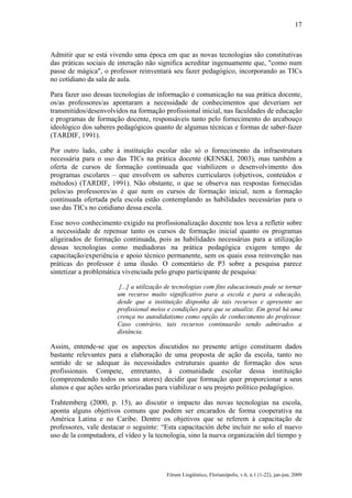 17

Admitir que se está vivendo uma época em que as novas tecnologias são constitutivas
das práticas sociais de interação não significa acreditar ingenuamente que, "como num
passe de mágica", o professor reinventará seu fazer pedagógico, incorporando as TICs
no cotidiano da sala de aula.
Para fazer uso dessas tecnologias de informação e comunicação na sua prática docente,
os/as professores/as apontaram a necessidade de conhecimentos que deveriam ser
transmitidos/desenvolvidos na formação profissional inicial, nas faculdades de educação
e programas de formação docente, responsáveis tanto pelo fornecimento do arcabouço
ideológico dos saberes pedagógicos quanto de algumas técnicas e formas de saber-fazer
(TARDIF, 1991).
Por outro lado, cabe à instituição escolar não só o fornecimento da infraestrutura
necessária para o uso das TICs na prática docente (KENSKI, 2003), mas também a
oferta de cursos de formação continuada que viabilizem o desenvolvimento dos
programas escolares – que envolvem os saberes curriculares (objetivos, conteúdos e
métodos) (TARDIF, 1991). Não obstante, o que se observa nas respostas fornecidas
pelos/as professores/as é que nem os cursos de formação inicial, nem a formação
continuada ofertada pela escola estão contemplando as habilidades necessárias para o
uso das TICs no cotidiano dessa escola.
Esse novo conhecimento exigido na profissionalização docente nos leva a refletir sobre
a necessidade de repensar tanto os cursos de formação inicial quanto os programas
aligeirados de formação continuada, pois as habilidades necessárias para a utilização
dessas tecnologias como mediadoras na prática pedagógica exigem tempo de
capacitação/experiência e apoio técnico permanente, sem os quais essa reinvenção nas
práticas do professor é uma ilusão. O comentário de P3 sobre a pesquisa parece
sintetizar a problemática vivenciada pelo grupo participante de pesquisa:
[...] a utilização de tecnologias com fins educacionais pode se tornar
um recurso muito significativo para a escola e para a educação,
desde que a instituição disponha de tais recursos e apresente ao
profissional meios e condições para que se atualize. Em geral há uma
crença no autodidatismo como opção de conhecimento do professor.
Caso contrário, tais recursos continuarão sendo admirados a
distância.

Assim, entende-se que os aspectos discutidos no presente artigo constituem dados
bastante relevantes para a elaboração de uma proposta de ação da escola, tanto no
sentido de se adequar às necessidades estruturais quanto de formação dos seus
profissionais. Compete, entretanto, à comunidade escolar dessa instituição
(compreendendo todos os seus atores) decidir que formação quer proporcionar a seus
alunos e que ações serão priorizadas para viabilizar o seu projeto político pedagógico.
Trahtemberg (2000, p. 15), ao discutir o impacto das novas tecnologias na escola,
aponta alguns objetivos comuns que podem ser encarados de forma cooperativa na
América Latina e no Caribe. Dentre os objetivos que se referem à capacitação de
professores, vale destacar o seguinte: “Esta capacitación debe incluir no solo el nuevo
uso de la computadora, el vídeo y la tecnologia, sino la nueva organización del tiempo y

Fórum Lingüístico, Florianópolis, v.6, n.1 (1-22), jan-jun, 2009

 