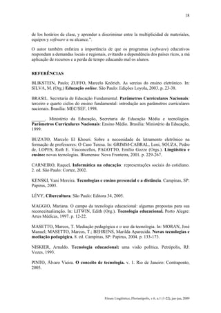 18

de los horários de clase, y aprender a discriminar entre la multiplicidad de materiales,
equipos y software a su alcance.”.
O autor também enfatiza a importância de que os programas (software) educativos
respondam a demandas locais e regionais, evitando a dependência dos países ricos, a má
aplicação de recursos e a perda de tempo educando mal os alunos.
REFERÊNCIAS
BLIKSTEIN, Paulo; ZUFFO, Marcelo Knörich. As sereias do ensino eletrônico. In:
SILVA, M. (Org.) Educação online. São Paulo: Edições Loyola, 2003. p. 23-38.
BRASIL. Secretaria de Educação Fundamental. Parâmetros Curriculares Nacionais:
terceiro e quarto ciclos do ensino fundamental: introdução aos parâmetros curriculares
nacionais. Brasília: MEC/SEF, 1998.
______. Ministério da Educação, Secretaria de Educação Média e tecnológica.
Parâmetros Curriculares Nacionais: Ensino Médio. Brasília: Ministério da Educação,
1999.
BUZATO, Marcelo El Khouri. Sobre a necessidade de letramento eletrônico na
formação de professores: O Caso Teresa. In: GRIMM-CABRAL, Loni, SOUZA, Pedro
de, LOPES, Ruth E. Vasconcellos, PAGOTTO, Emílio Gozze (Orgs.). Lingüística e
ensino: novas tecnologias. Blumenau: Nova Fronteira, 2001. p. 229-267.
CARNEIRO, Raquel. Informática na educação: representações sociais do cotidiano.
2. ed. São Paulo: Cortez, 2002.
KENSKI, Vani Moreira. Tecnologias e ensino presencial e a distância. Campinas, SP:
Papirus, 2003.
LÉVY, Cibercultura. São Paulo: Editora 34, 2005.
MAGGIO, Mariana. O campo da tecnologia educacional: algumas propostas para sua
reconceitualização. In: LITWIN, Edith (Org.). Tecnologia educacional. Porto Alegre:
Artes Médicas, 1997. p. 12-22.
MASETTO, Marcos, T. Mediação pedagógica e o uso da tecnologia. In: MORAN, José
Manuel; MASETTO, Marcos, T.; BEHRENS, Marilda Aparecida. Novas tecnologias e
mediação pedagógica. 8. ed. Campinas, SP: Papirus, 2004. p. 133-173.
NISKIER, Arnaldo. Tecnologia educacional: uma visão política. Petrópolis, RJ:
Vozes, 1993.
PINTO, Álvaro Vieira. O conceito de tecnologia. v. 1. Rio de Janeiro: Contraponto,
2005.

Fórum Lingüístico, Florianópolis, v.6, n.1 (1-22), jan-jun, 2009

 