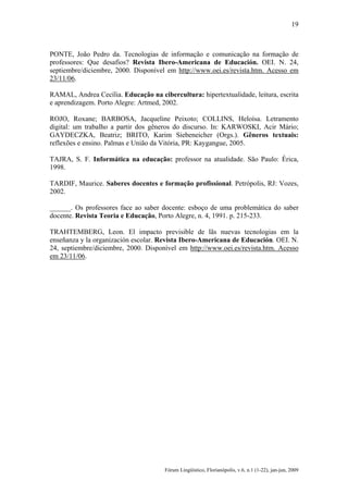 19

PONTE, João Pedro da. Tecnologias de informação e comunicação na formação de
professores: Que desafios? Revista Ibero-Americana de Educación. OEI. N. 24,
septiembre/diciembre, 2000. Disponível em http://www.oei.es/revista.htm. Acesso em
23/11/06.
RAMAL, Andrea Cecília. Educação na cibercultura: hipertextualidade, leitura, escrita
e aprendizagem. Porto Alegre: Artmed, 2002.
ROJO, Roxane; BARBOSA, Jacqueline Peixoto; COLLINS, Heloísa. Letramento
digital: um trabalho a partir dos gêneros do discurso. In: KARWOSKI, Acir Mário;
GAYDECZKA, Beatriz; BRITO, Karim Siebeneicher (Orgs.). Gêneros textuais:
reflexões e ensino. Palmas e União da Vitória, PR: Kaygangue, 2005.
TAJRA, S. F. Informática na educação: professor na atualidade. São Paulo: Érica,
1998.
TARDIF, Maurice. Saberes docentes e formação profissional. Petrópolis, RJ: Vozes,
2002.
______. Os professores face ao saber docente: esboço de uma problemática do saber
docente. Revista Teoria e Educação, Porto Alegre, n. 4, 1991. p. 215-233.
TRAHTEMBERG, Leon. El impacto previsible de lãs nuevas tecnologias em la
enseñanza y la organización escolar. Revista Ibero-Americana de Educación. OEI. N.
24, septiembre/diciembre, 2000. Disponível em http://www.oei.es/revista.htm. Acesso
em 23/11/06.

Fórum Lingüístico, Florianópolis, v.6, n.1 (1-22), jan-jun, 2009

 