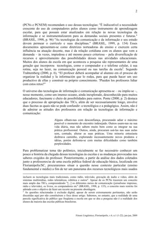 2

(PCNs e PCNEM) recomendam o uso dessas tecnologias: "É indiscutível a necessidade
crescente do uso de computadores pelos alunos como instrumento de aprendizagem
escolar, para que possam estar atualizados em relação às novas tecnologias da
informação e se instrumentalizarem para as demandas sociais presentes e futuras."
(BRASIL, 1998, p. 96) "As tecnologias da comunicação e da informação e seu estudo
devem permear o currículo e suas disciplinas." (BRASIL, 1999, p. 134) Esses
documentos apresentam-se como diretrizes norteadoras do ensino e exercem certa
influência na atuação docente, mas é da relação cotidiana com os alunos que vem a
demanda – às vezes, impiedosa e até mesmo pouco criteriosa – pela diversificação de
recursos e aproveitamento das possibilidades desses nas atividades educacionais.
Muitos dos alunos da escola em que aconteceu a pesquisa são representantes de uma
geração que incorporou tecnologias, como o computador e o telefone celular, à sua
rotina, seja no lazer, na comunicação pessoal ou nas tarefas da escola2. Segundo
Trahtemberg (2000, p. 6), “El profesor deberá acompañar al alumno em el proceso de
organizar la realidad y la información que lo rodea, para que pueda hacer um uso
productivo de ellas y construir su próprio conocimiento. ?Pueden los profesores lidiar
com estos retos?”
O universo das tecnologias de informação e comunicação apresenta-se – ou impõe-se –,
nesse momento, como um imenso oceano, ainda inexplorado, desconhecido para muitos
educadores; fascinante e cheio de possibilidades para outros. Ponte (2000, p. 2) destaca
que o processo de apropriação das TICs, além de ser necessariamente longo, envolve
duas facetas as quais não se pode confundir: a tecnológica e a pedagógica. Assim, não é
de admirar as atitudes dos professores em relação às tecnologias de informação e
comunicação:
Alguns olham-nas com desconfiança, procurando adiar o máximo
possível o momento do encontro indesejado. Outros usam-nas na sua
vida diária, mas não sabem muito bem como as integrar na sua
prática profissional. Outros, ainda, procuram usá-las nas suas aulas
sem, contudo, alterar as suas práticas. Uma minoria entusiasta
desbrava caminho, explorando incessantemente novos produtos e
idéias, porém defronta-se com muitas dificuldades como também
perplexidades.

Para problematizar tema tão polêmico, inicialmente se faz necessário conhecer um
pouco a história da chegada dessas tecnologias às escolas e as mudanças provocadas nos
saberes exigidos do professor. Posteriormente, a partir da análise dos dados coletados
junto a professores/as de uma escola pública federal de educação básica, localizada em
Florianópolis/SC, procuraremos situar a questão nesse contexto particular (ensino
fundamental e médio) a fim de ter um panorama dos recursos tecnológicos mais usados
incluem as tecnologias mais tradicionais, como rádio, televisão, gravação de áudio e vídeo, além de
sistemas multimídias, redes telemáticas, robótica e outros". Apesar de os PCNs trazerem um conceito
mais amplo das TICs, compreendendo "[...] os diferentes meios de comunicação (jornalismo impresso,
rádio e televisão), os livros, os computadores etc" (BRASIL, 1998, p. 135), o conceito mais restrito foi
adotado com o objetivo de fazer um recorte na presente abordagem.
2
As questões relacionadas à exclusão digital, apesar de serem extremamente pertinentes, não serão
discutidas aqui por não constituírem o foco desse artigo. Sabemos, no entanto, que a realidade de uma
parcela significativa do público que freqüenta a escola em que se deu a pesquisa não é a realidade dos
alunos da maioria das escolas públicas brasileiras.

Fórum Lingüístico, Florianópolis, v.6, n.1 (1-22), jan-jun, 2009

 