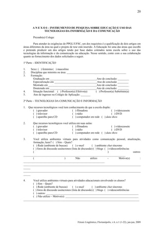 20

A N E X O I – INSTRUMENTO DE PESQUISA SOBRE EDUCAÇÃO E USO DAS
TECNOLOGIAS DA INFORMAÇÃO E DA COMUNICAÇÃO
Prezado(a) Colega:
Para atender às exigências do PPGL/UFSC, um dos requisitos é a qualificação de dois artigos em
áreas diferentes da área na qual o projeto de tese está inserido. A Educação foi uma das áreas que escolhi
e pretendo produzir um dos artigos tendo por base dados coletados nesta escola sobre o uso das
tecnologias da informação e da comunicação na educação. Nesse sentido, conto com a sua colaboração
quanto ao fornecimento dos dados solicitados a seguir.
1ª Parte – IDENTIFICAÇÃO
1.
2.
3.

4.
5.

Sexo: ( ) feminino ( ) masculino
Disciplina que ministra ou área: ___________________________________________
Formação:
Graduação em __________________________________Ano de conclusão: ________
Especialização em _______________________________Ano de conclusão ________
Mestrado em ___________________________________Ano de conclusão: ________
Doutorado em __________________________________Ano de conclusão: ________
Situação funcional: ( ) Professor(a) Efetivo(a)
( ) Professor(a) Substituto(a)
Ano de ingresso no Colégio de Aplicação: _______

2ª Parte – TECNOLOGIAS DA COMUNICAÇÃO E INFORMAÇÃO
1.

Que recursos tecnológicos você tem conhecimento de que a escola dispõe:
( ) gravador
( ) filmadora
( ) videocassete
( ) televisor
( ) rádio
( ) DVD
( ) aparelho para CD
( ) computador em rede ( ) data show

2.

Que recursos tecnológicos você utiliza em suas aulas:
( ) gravador
( ) filmadora
( ) videocassete
( ) televisor
( ) rádio
( ) DVD
( ) aparelho para CD
( ) computador em rede ( ) data show

3.

Você utiliza ambientes virtuais para atividades como comunicação pessoal, atualização,
formação, lazer? ( ) Sim – Quais?
( ) Rede (ambiente de buscas)
( ) e-mail
( ) ambiente chat síncrono
( ) foros de discussão assíncronos (lista de discussão) ( ) blogs ( ) videoconferências
(
)
outros:
__________________________________________________________________________
(
)
Não
utilizo
–
Motivo(s)
:
___________________________________________________________
_____________________________________________________________________________________
_____
_____________________________________________________________________________________
_____
4.

Você utiliza ambientes virtuais para atividades educacionais envolvendo os alunos?
( ) Sim – Quais?
( ) Rede (ambiente de buscas)
( ) e-mail
( ) ambiente chat síncrono
( ) foros de discussão assíncronos (lista de discussão) ( ) blogs ( ) videoconferências
( ) outros: ___________________________________________________________________
( ) Não utilizo – Motivo(s): _____________________________________________________
____________________________________________________________________________________

Fórum Lingüístico, Florianópolis, v.6, n.1 (1-22), jan-jun, 2009

 