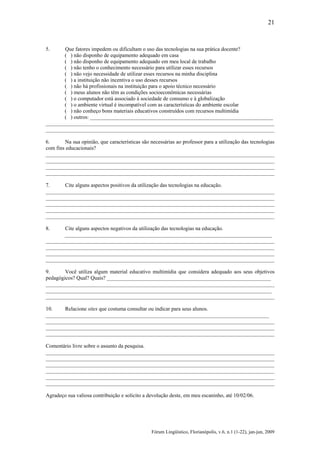 21

5.

Que fatores impedem ou dificultam o uso das tecnologias na sua prática docente?
( ) não disponho de equipamento adequado em casa
( ) não disponho de equipamento adequado em meu local de trabalho
( ) não tenho o conhecimento necessário para utilizar esses recursos
( ) não vejo necessidade de utilizar esses recursos na minha disciplina
( ) a instituição não incentiva o uso desses recursos
( ) não há profissionais na instituição para o apoio técnico necessário
( ) meus alunos não têm as condições socioeconômicas necessárias
( ) o computador está associado à sociedade de consumo e à globalização
( ) o ambiente virtual é incompatível com as características do ambiente escolar
( ) não conheço bons materiais educativos construídos com recursos multimídia
( ) outros: ____________________________________________________________________
_____________________________________________________________________________________
_____________________________________________________________________________________

6.
Na sua opinião, que características são necessárias ao professor para a utilização das tecnologias
com fins educacionais?
_____________________________________________________________________________________
_____________________________________________________________________________________
_____________________________________________________________________________________
_____________________________________________________________________________________
7.
Cite alguns aspectos positivos da utilização das tecnologias na educação.
_____________________________________________________________________________________
_____________________________________________________________________________________
_____________________________________________________________________________________
_____________________________________________________________________________________
_____________________________________________________________________________________
8.

Cite alguns aspectos negativos da utilização das tecnologias na educação.
_____________________________________________________________________________
_____________________________________________________________________________________
_____________________________________________________________________________________
_____________________________________________________________________________________
_____________________________________________________________________________________
9.
Você utiliza algum material educativo multimídia que considera adequado aos seus objetivos
pedagógicos? Qual? Quais? _____________________________________________________________
_____________________________________________________________________________________
____________________________________________________________________________________
_____________________________________________________________________________________
10.
Relacione sites que costuma consultar ou indicar para seus alunos.
___________________________________________________________________________________
_____________________________________________________________________________________
_____________________________________________________________________________________
_____________________________________________________________________________________
Comentário livre sobre o assunto da pesquisa.
_____________________________________________________________________________________
_____________________________________________________________________________________
_____________________________________________________________________________________
_____________________________________________________________________________________
_____________________________________________________________________________________
_____________________________________________________________________________________
Agradeço sua valiosa contribuição e solicito a devolução deste, em meu escaninho, até 10/02/06.

Fórum Lingüístico, Florianópolis, v.6, n.1 (1-22), jan-jun, 2009

 