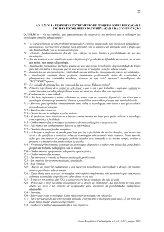 22

A N E X O I I – RESPOSTAS INSTRUMENTO DE PESQUISA SOBRE EDUCAÇÃO E
USO DAS TECNOLOGIAS DA INFORMAÇÃO E DA COMUNICAÇÃO
QUESTÃO 6 – Na sua opinião, que características são necessárias ao professor para a utilização das
tecnologias com fins educacionais?
P1 – As características de um professor-pesquisador, curioso, interessado nas inovações pedagógicastecnológicas, porém crítico e flexível para aprender com os alunos e em interação com o grupo, qdo
não familiarizado com as novas tecnologias.
P2 – Discutir, fundamentalmente discutir com colegas os usos, limites e possibilidades do uso das
tecnologias.
P3 – Ser um usuário; estar atualizado com relação ao q/ é produzido e difundido nessa área, ter acesso
aos meios, nem sempre disponíveis.
P4 – Atualização permanente, inclusive quanto ao uso das novas tecnologias; disponibilidade de tempo
para tal; iniciativa e desejo de querer usar as novas tecnologias com fins educacionais.
P5 – domínio do uso das tecnologias; criatividade na sua utilização; planejamento prévio das atividades.
P6 – atualização constante desse professor (autonomia profissional); misto de criatividade e
planejamento dos conteúdos escolares; clareza de que tais" recursos" tecnológicos são
"RECURSOS" apenas.
P7 – Ter vontade de aprendê-las, ter como usá-las na escola. Falta incentivo!
P8 – Primeiro o professor deve conhecer, selecionar o que e com o que trabalhar... algo que complete os
conhecimentos traçados pelo professor como necessários, dentro dos seus objetivos.
P9 – Conhecimento e necessidade.
P10 – Ser bem informado e saber relacionar os temas com os recursos disponíveis; ter claro que a
tecnologia são meios p/ estimular, ilustrar e possibilitar outro olhar p/ o que está sendo debatido.
P11 – Abertura para aprender constantemente tanto sobre as tecnologias como sobre o uso que os alunos
fazem dessas tecnologias.
P12 – Atualização e interesse.
P13 – Gostar dessas tecnologias e saber usá-las.
P14 – O professor deve atualizar-se e buscar conhecimentos na área para poder utilizar a tecnologia
com segurança e facilidade.
P15 – Conhecimento das tecnologias existentes e de suas utilizações, e acesso a elas.
P16 – Pelo menos ter conhecimentos básicos de informática.
P17 – Domínio da operação das máquinas.
P18 – Acho que o professor de modo geral tem que ter a facilidade de aceitar desafios, que neste caso
seria o de qualificar e atualizar sobre as tecnologias educacionais mais recentes. Neste sentido,
acho que um projeto de pesquisa poderia atender esta demanda e ao mesmo tempo, avaliar a
procura e o interesse dos profissionais da escola.
P19 – Necessita primeiramente conhecer as tecnologias disponíveis e saber bem utilizá-las, para depois
propor um trabalho pedagógico com os alunos.
P20 – Conhecimento, equipamento adequado e apoio técnico.
P21 – Conhecimento das mesmas.
P22 – Ter interesse e vontade de buscar atualização profissional.
P23 – Ser criativo. Ser instrumentalizado, atualizado.
P24 – Boa vontade.
P25 – Acesso ao material pedagógico e aos recursos tecnológicos, curiosidade e desejo em realizar
novas experiências educacionais.
P26 – Capacidade para usar tais tecnologias como apoio/complemento, não permitindo que esta prática
substitua a atividade do professor; saber dosar o seu uso.
P27 – É preciso ter domínio das TICs e desejar inseri-las no cotidiano da sala de aula.
P28 – Penso que o prof. necessita inicialmente ter o desejo da "aventura"; daí pra frente precisa estar
aberto ao novo e ter espírito de pesquisador para encontrar as possibilidades pedagógicas
adequadas.
P29 – Interesse.
P30 – Saber usar essas tecnologias. Saber relacionar tecnologia com educação.
P31 – Ter a percepção de que a tecnologia utilizada é um recurso a mais para suas aulas. É um meio que
pode, tanto ajudar, quanto comprometer.
P32 – Conhecer e utilizar adequadamente a seus objetivos

Fórum Lingüístico, Florianópolis, v.6, n.1 (1-22), jan-jun, 2009

 