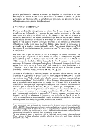 3

pelos/as professores/as, verificar os fatores que impedem ou dificultam o uso das
tecnologias na prática docente desses profissionais e conhecer a opinião do grupo
participante da pesquisa sobre as características necessárias ao professor/a para a
utilização das tecnologias com fins educacionais.
2 "NAVEGAR É PRECISO ..."
Muito se tem discutido, principalmente nas últimas duas décadas, a respeito do uso das
tecnologias de informação e comunicação nas escolas, entretanto a discussão
envolvendo educação e tecnologia não é tão recente e não teve início com a
expansão/"popularização" do acesso aos computadores pessoais. Essa acepção torna-se
mais plausível se tomado o conceito de tecnologia3 no sentido adotado por Carneiro
(2002, p. 49), que usa o termo tecnologias referindo-se aos recursos já amplamente
utilizados na escola, como lousa, giz, livro didático, lápis, inclusive a linguagem e a
exposição oral e, ainda, a própria instituição escola. Para a autora, tais recursos "[...]
fazem parte da tecnologia da educação, juntamente com a TV, o retroprojetor, o vídeo e
o computador."
Por outro lado, é preciso reconhecer que a tecnologia, em muitos momentos, foi
responsável pelo surgimento de novas formas de acesso ao conhecimento. Segundo
Niskier (1993, p. 40), a radiodifusão com finalidades educativas, nasceu no Brasil em
1923, quando foi fundada a Rádio Sociedade do Rio de Janeiro, que transmitia
programas de literatura, radiotelegrafia e telefonia, de línguas, de literatura infantil entre
outros. Mais tarde, surgiu a Teleducação4, cuja experiência mais significativa – o
Telecurso 2º grau – teve início em 1977, numa parceria entre a Fundação Roberto
Marinho e a Fundação Padre Anchieta (NISKIER, 1993, p. 73).
Já o uso da informática na educação passou a ser objeto de estudo ainda no final da
década de 1970, por meio do projeto Educação com Computador (EDUCOM) – o qual
se constituiu como "[...] a primeira ação oficial e concreta para levar os computadores
até as escolas públicas." (TAJRA, 1998, p. 14) A Unicamp foi uma das universidades
que se constituiu como centro-piloto de estudo. Em 1979, deu início à pesquisa da
adaptação da linguagem logo original para o português, com o objetivo de criar versões
nacionais para os comandos. Niskier (1993, p. 102) destaca que, nesse projeto, "[...] o
aluno, em vez de uma atitude passiva diante da máquina, interage diretamente com ela,
transformando um processo de aprendizagem completamente diferente do usual: o aluno
está constantemente ensinando o computador." É preciso ponderar, entretanto, que a
interação possível nas adaptações da linguagem logo, realizadas no final da década de
1970, era um diferencial se comparada à cultura monológica característica das outras
tecnologias utilizadas na época: gravador, videocassete, televisão...
3

Para uma reflexão mais aprofundada das diversas acepções do termo “tecnologia”, ver Vieira Pinto
(2005, p. 219-355). O autor faz uma distinção entre quatro significados principais: a) estudo da técnica; b)
tecnologia como equivalente de técnica (know-how); c) “conjunto de todas as técnicas de que dispõe uma
determinada sociedade”; d) “ideologização da técnica”, sendo este último significado – tecnologia como
instrumento de dominação – o que recebe maior atenção desse mesmo autor.
4
O termo teleducação passa a ser adotado, em 1969, na Conferência Internacional dos países membros da
OEA, e abrange atividades educativas por rádio, televisão e outros meios audiovisuais a distância
(NISKIER, 1993, p. 42).

Fórum Lingüístico, Florianópolis, v.6, n.1 (1-22), jan-jun, 2009

 