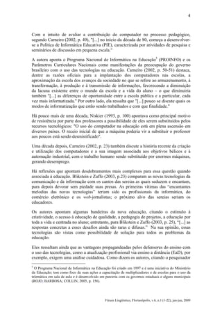 4

Com o intuito de avaliar a contribuição do computador no processo pedagógico,
segundo Carneiro (2002, p. 49), "[...] no início da década de 80, começa a desenvolverse a Política de Informática Educativa (PIE), caracterizada por atividades de pesquisa e
seminários de discussão em pequena escala."
A autora aponta o Programa Nacional de Informática na Educação5 (PROINFO) e os
Parâmetros Curriculares Nacionais como manifestações da preocupação do governo
brasileiro com o uso das tecnologias na educação. Carneiro (2002, p. 50-51) destaca,
dentre as razões oficiais para a implantação dos computadores nas escolas, a
aproximação da escola dos avanços da sociedade no que se refere ao armazenamento, à
transformação, à produção e à transmissão de informações, favorecendo a diminuição
da lacuna existente entre o mundo da escola e a vida do aluno – o que diminuiria
também "[...] as diferenças de oportunidade entre a escola pública e a particular, cada
vez mais informatizada." Por outro lado, ela ressalta que "[...] pouco se discute quais os
modos de informatização que estão sendo trabalhados e com que finalidade."
Há pouco mais de uma década, Niskier (1993, p. 100) apontava como principal motivo
de resistência por parte dos professores a possibilidade de eles serem substituídos pelos
recursos tecnológicos: "O uso do computador na educação está em plena ascensão em
diversos países. O receio inicial de que a máquina poderia vir a substituir o professor
aos poucos está sendo desmistificado".
Uma década depois, Carneiro (2002, p. 23) também discute a história recente da criação
e utilização dos computadores e a sua imagem associada aos objetivos bélicos e à
automação industrial, com o trabalho humano sendo substituído por enormes máquinas,
gerando desemprego.
Há reflexões que apontam desdobramentos mais complexos para essa questão quando
associada à educação. Blikstein e Zuffo (2003, p.23) comparam as novas tecnologias da
comunicação e da informação com os cantos das sereias as quais seduzem e encantam,
para depois devorar sem piedade suas presas. As primeiras vítimas das “encantantes
melodias das novas tecnologias” teriam sido os profissionais da informática, do
comércio eletrônico e os web-jornalistas; o próximo alvo das sereias seriam os
educadores.
Os autores apontam algumas bandeiras da nova educação, citando o estímulo à
criatividade, o acesso à educação de qualidade, a pedagogia de projetos, a educação por
toda a vida e centrada no aluno; entretanto, para Blikstein e Zuffo (2003, p. 25), “[...] as
respostas concretas a esses desafios ainda são raras e difusas.” Na sua opinião, essas
tecnologias são vistas como possibilidade de solução para todos os problemas da
educação.
Eles ressaltam ainda que as vantagens propagandeadas pelos defensores do ensino com
o uso das tecnologias, como a atualização profissional via ensino a distância (EaD), por
exemplo, exigem uma análise cuidadosa. Como dizem os autores, citando o pesquisador
5

O Programa Nacional de Informática na Educação foi criado em 1997 e é uma iniciativa do Ministério
da Educação; tem como foco de suas ações a capacitação de multiplicadores e de escolas para o uso da
telemática em sala de aula e é desenvolvido em parceria com os governos estaduais e alguns municipais
(ROJO; BARBOSA; COLLIN, 2005, p. 156).

Fórum Lingüístico, Florianópolis, v.6, n.1 (1-22), jan-jun, 2009

 