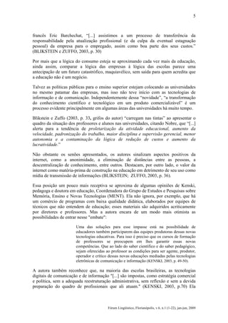 5

francês Eric Barchechat, “[...] assistimos a um processo de transferência da
responsabilidade pela atualização profissional (e da culpa da eventual estagnação
pessoal) da empresa para o empregado, assim como boa parte dos seus custos.”
(BLIKSTEIN e ZUFFO, 2003, p. 30)
Por mais que a lógica do consumo esteja se aproximando cada vez mais da educação,
ainda assim, comparar a lógica das empresas à lógica das escolas parece uma
antecipação de um futuro catastrófico, maquiavélico, sem saída para quem acredita que
a educação não é um negócio.
Talvez as políticas públicas para o ensino superior estejam colocando as universidades
no mesmo patamar das empresas, mas isso não teve início com as tecnologias de
informação e de comunicação. Independentemente dessa “novidade”, “a transformação
do conhecimento científico e tecnológico em um produto comercializável” é um
processo evidente principalmente em algumas áreas das universidades há muito tempo.
Blikstein e Zuffo (2003, p. 33, grifos do autor) “carregam nas tintas” ao apresentar o
quadro da situação dos professores e alunos nas universidades, citando Nobre, que “[...]
alerta para a tendência de proletarização da atividade educacional, aumento da
velocidade, padronização do trabalho, maior disciplina e supervisão gerencial, menor
autonomia e a contaminação da lógica de redução de custos e aumento da
lucratividade.”
Não obstante os senões apresentados, os autores sinalizam aspectos positivos da
internet, como a anonimidade, a eliminação de distâncias entre as pessoas, a
descentralização de conhecimento, entre outros. Destacam, por outro lado, o valor da
internet como matéria-prima de construção na educação em detrimento de seu uso como
mídia de transmissão de informações (BLIKSTEIN; ZUFFO, 2003, p. 36).
Essa posição um pouco mais receptiva se aproxima de algumas opiniões de Kenski,
pedagoga e doutora em educação, Coordenadora do Grupo de Estudos e Pesquisas sobre
Memória, Ensino e Novas Tecnologias (MENT). Ela não ignora, por exemplo, que há
um comércio de programas com baixa qualidade didática, elaborados por equipes de
técnicos que não entendem de educação; esses materiais são adquiridos acriticamente
por diretores e professores. Mas a autora encara de um modo mais otimista as
possibilidades de entrar nesse "embate":
Uma das soluções para esse impasse está na possibilidade de
educadores também participarem das equipes produtoras dessas novas
tecnologias educativas. Para isso é preciso que os cursos de formação
de professores se preocupem em lhes garantir essas novas
competências. Que ao lado do saber científico e do saber pedagógico,
sejam oferecidas ao professor as condições para ser agente, produtor,
operador e crítico dessas novas educações mediadas pelas tecnologias
eletrônicas de comunicação e informação (KENSKI, 2003, p. 49-50).

A autora também reconhece que, na maioria das escolas brasileiras, as tecnologias
digitais de comunicação e de informação "[...] são impostas, como estratégia comercial
e política, sem a adequada reestruturação administrativa, sem reflexão e sem a devida
preparação do quadro de profissionais que ali atuam." (KENSKI, 2003, p.70) Ela

Fórum Lingüístico, Florianópolis, v.6, n.1 (1-22), jan-jun, 2009

 