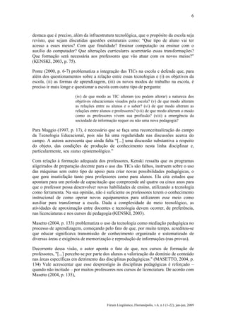 6

destaca que é preciso, além da infraestrutura tecnológica, que o propósito da escola seja
revisto, que sejam discutidas questões estruturais como: "Que tipo de aluno vai ter
acesso a esses meios? Com que finalidade? Ensinar computação ou ensinar com o
auxílio do computador? Que alterações curriculares acarretarão essas transformações?
Que formação será necessária aos professores que vão atuar com os novos meios?"
(KENSKI, 2003, p. 75).
Ponte (2000, p. 6-7) problematiza a integração das TICs na escola e defende que, para
além dos questionamentos sobre a relação entre essas tecnologias e (i) os objetivos da
escola, (ii) as formas de aprendizagem, (iii) os novos modos de trabalho na escola, é
preciso ir mais longe e questionar a escola com outro tipo de pergunta:
(iv) de que modo as TIC alteram (ou podem alterar) a natureza dos
objetivos educacionais visados pela escola? (v) de que modo alteram
as relações entre os alunos e o saber? (vi) de que modo alteram as
relações entre alunos e professores? (vii) de que modo alteram o modo
como os professores vivem sua profissão? (viii) a emergência da
sociedade de informação requer ou não uma nova pedagogia?

Para Maggio (1997, p. 17), é necessário que se faça uma reconceitualização do campo
da Tecnologia Educacional, pois não há uma regularidade nas discussões acerca do
campo. A autora acrescenta que ainda falta “[...] uma discussão substantiva a respeito
do objeto, das condições de produção de conhecimento nesta linha disciplinar e,
particularmente, seu status epistemológico.”
Com relação à formação adequada dos professores, Kenski ressalta que os programas
aligeirados de preparação docente para o uso das TICs são falhos, instruem sobre o uso
das máquinas sem outro tipo de apoio para criar novas possibilidades pedagógicas, o
que gera insatisfação tanto para professores como para alunos. Ela cita estudos que
apontam para um período de capacitação que compreende até quatro ou cinco anos para
que o professor possa desenvolver novas habilidades de ensino, utilizando a tecnologia
como ferramenta. Na sua opinião, não é suficiente os professores terem o conhecimento
instrucional de como operar novos equipamentos para utilizarem esse meio como
auxiliar para transformar a escola. Dada a complexidade do meio tecnológico, as
atividades de aproximação entre docentes e tecnologia devem ocorrer, de preferência,
nas licenciaturas e nos cursos de pedagogia (KENSKI, 2003).
Masetto (2004, p. 133) problematiza o uso da tecnologia como mediação pedagógica no
processo de aprendizagem, começando pelo fato de que, por muito tempo, acreditou-se
que educar significava transmissão de conhecimento organizado e sistematizado de
diversas áreas e exigência de memorização e reprodução de informações (nas provas).
Decorrente dessa visão, o autor aponta o fato de que, nos cursos de formação de
professores, "[...] percebe-se por parte dos alunos a valorização do domínio de conteúdo
nas áreas específicas em detrimento das disciplinas pedagógicas." (MASETTO, 2004, p.
134) Vale acrescentar que esse desprestígio às disciplinas pedagógicas é reforçado –
quando não incitado – por muitos professores nos cursos de licenciatura. De acordo com
Masetto (2004, p. 135),

Fórum Lingüístico, Florianópolis, v.6, n.1 (1-22), jan-jun, 2009

 