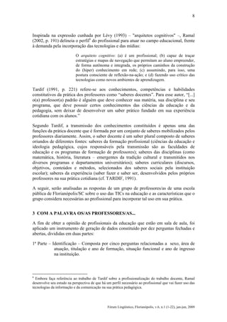 8

Inspirada na expressão cunhada por Lévy (1993) – "arquitetos cognitivos" –, Ramal
(2002, p. 191) delineia o perfil6 do profissional para atuar no campo educacional, frente
à demanda pela incorporação das tecnologias e das mídias:
O arquiteto cognitivo: (a) é um profissional; (b) capaz de traçar
estratégias e mapas de navegação que permitam ao aluno empreender,
de forma autônoma e integrada, os próprios caminhos da construção
do (hiper) conhecimento em rede; (c) assumindo, para isso, uma
postura consciente de reflexão-na-ação; e (d) fazendo uso crítico das
tecnologias como novos ambientes de aprendizagem.

Tardif (1991, p. 221) refere-se aos conhecimentos, competências e habilidades
constitutivos da prática dos professores como “saberes docentes”. Para esse autor, “[...]
o(a) professor(a) padrão é alguém que deve conhecer sua matéria, sua disciplina e seu
programa, que deve possuir certos conhecimentos das ciências da educação e da
pedagogia, sem deixar de desenvolver um saber prático fundado em sua experiência
cotidiana com os alunos.”
Segundo Tardif, a transmissão dos conhecimentos constituídos é apenas uma das
funções da prática docente que é formada por um conjunto de saberes mobilizados pelos
professores diariamente. Assim, o saber docente é um saber plural composto de saberes
oriundos de diferentes fontes: saberes da formação profissional (ciências da educação e
ideologia pedagógica, cujos responsáveis pela transmissão são as faculdades de
educação e os programas de formação de professores); saberes das disciplinas (como
matemática, história, literatura – emergentes da tradição cultural e transmitidos nos
diversos programas e departamentos universitários); saberes curriculares (discursos,
objetivos, conteúdos e métodos, selecionados dos saberes sociais pela instituição
escolar); saberes da experiência (saber fazer e saber ser, desenvolvidos pelos próprios
professores na sua prática cotidiana (cf. TARDIF, 1991).
A seguir, serão analisadas as respostas de um grupo de professores/as de uma escola
pública de Florianópolis/SC sobre o uso das TICs na educação e as características que o
grupo considera necessárias ao profissional para incorporar tal uso em sua prática.
3 COM A PALAVRA OS/AS PROFESSORES/AS...
A fim de obter a opinião de profissionais da educação que estão em sala de aula, foi
aplicado um instrumento de geração de dados constituído por dez perguntas fechadas e
abertas, divididas em duas partes:
1ª Parte – Identificação – Composta por cinco perguntas relacionadas a sexo, área de
atuação, titulação e ano de formação, situação funcional e ano de ingresso
na instituição.

6

Embora faça referência ao trabalho de Tardif sobre a profissionalização do trabalho docente, Ramal
desenvolve seu estudo na perspectiva de que há um perfil necessário ao profissional que vai fazer uso das
tecnologias da informação e da comunicação na sua prática pedagógica.

Fórum Lingüístico, Florianópolis, v.6, n.1 (1-22), jan-jun, 2009

 