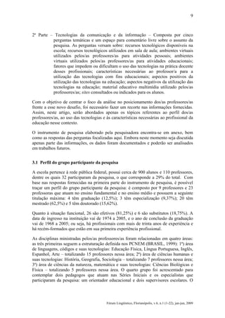 9

2ª Parte – Tecnologias da comunicação e da informação – Composta por cinco
perguntas temáticas e um espaço para comentário livre sobre o assunto da
pesquisa. As perguntas versam sobre: recursos tecnológicos disponíveis na
escola; recursos tecnológicos utilizados em sala de aula; ambientes virtuais
utilizados pelos/as professores/as para atividades pessoais; ambientes
virtuais utilizados pelos/as professores/as para atividades educacionais;
fatores que impedem ou dificultam o uso das tecnologias na prática docente
desses profissionais; características necessárias ao professor/a para a
utilização das tecnologias com fins educacionais; aspectos positivos da
utilização das tecnologias na educação; aspectos negativos da utilização das
tecnologias na educação; material educativo multimídia utilizado pelos/as
professores/as; sites consultados ou indicados para os alunos.
Com o objetivo de centrar o foco da análise no posicionamento dos/as professores/as
frente a esse novo desafio, foi necessário fazer um recorte nas informações fornecidas.
Assim, neste artigo, serão abordados apenas os tópicos referentes ao perfil dos/as
professores/as, ao uso das tecnologias e às características necessárias ao profissional da
educação nesse contexto.
O instrumento de pesquisa elaborado pela pesquisadora encontra-se em anexo, bem
como as respostas das perguntas focalizadas aqui. Embora neste momento seja discutida
apenas parte das informações, os dados foram documentados e poderão ser analisados
em trabalhos futuros.
3.1 Perfil do grupo participante da pesquisa
A escola pertence à rede pública federal, possui cerca de 900 alunos e 110 professores,
dentre os quais 32 participaram da pesquisa, o que corresponde a 29% do total. Com
base nas respostas fornecidas na primeira parte do instrumento de pesquisa, é possível
traçar um perfil do grupo participante da pesquisa: é composto por 9 professores e 23
professoras que atuam no ensino fundamental e no ensino médio e possuem a seguinte
titulação máxima: 4 têm graduação (12,5%); 3 têm especialização (9,37%); 20 têm
mestrado (62,5%) e 5 têm doutorado (15,62%).
Quanto à situação funcional, 26 são efetivos (81,25%) e 6 são substitutos (18,75%). A
data de ingresso na instituição vai de 1974 a 2005, e o ano de conclusão da graduação
vai de 1968 a 2005; ou seja, há profissionais com mais de trinta anos de experiência e
há recém-formados que estão em sua primeira experiência profissional.
As disciplinas ministradas pelos/as professores/as foram relacionadas em quatro áreas:
as três primeiras seguem a estruturação definida nos PCNEM (BRASIL, 1999): 1ª) área
de linguagens, códigos e suas tecnologias: Educação Física, Língua Portuguesa, Inglês,
Espanhol, Arte – totalizando 15 professores nessa área; 2ª) área de ciências humanas e
suas tecnologias: História, Geografia, Sociologia – totalizando 7 professores nessa área;
3ª) área de ciências da natureza, matemática e suas tecnologias: Ciências Biológicas e
Física – totalizando 5 professores nessa área. O quarto grupo foi acrescentado para
contemplar dois pedagogos que atuam nas Séries Iniciais e os especialistas que
participaram da pesquisa: um orientador educacional e dois supervisores escolares. O

Fórum Lingüístico, Florianópolis, v.6, n.1 (1-22), jan-jun, 2009

 