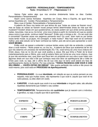 CARÁTER – PERSONALIDADE – TEMPERAMENTOS
Texto: II Coríntios 5: 17 - Filipensesses 1: 6
Vamos Falar sobre algo que nos envolve diretamente todos os dias: Caráter,
Personalidade e Temperamentos.
Assim como somos formados tripartidos em Corpo, Alma e Espírito, de igual forma,
somos tripartidos em: Caráter, Personalidade e Temperamentos.
Mas o que é Caráter, Personalidade e Temperamentos?
A palavra de Deus nos textos em que lemos diz que “todas as coisas se fizeram nova”,
mas se todas as coisas se fizeram novas porque temos determinadas áreas da vida que não
mudaram? Existem áreas em que questionamos, às vezes podem ser que ainda somos pessoas
iradas, iracundas, mas se eu me tornei uma nova criatura a partir do momento em que eu aceitei
Jesus como é que ainda continuo irada? Nervosa? Então vem o inimigo e diz: - Eu sei você não
é convertida? Quantas vezes nos pegamos pensando isso? Ou você dizer mais eu por tantas
vezes tentei mudar, eu já jejuei, me consagrei, e nada mudou? Mas hoje você vai se conhecer
melhor, pois este estudo vai te fazer conhecer-se melhor, pois ele serve para apresentar a você:
VOCÊ MESMO.
Então você vai passar a entender o porque tantas vezes você não se entendia, e poderá
dizer a você mesmo: - Muito prazer eu, eu sou eu... A palavra de Deus que acabamos de ler diz
que nós estamos em processo de transformação (Fp 1:6), você tornou-se uma nova criatura em
Cristo Jesus, mas se no dia em que você aceitou a Jesus, Ele que tinha o Poder de te levar
instantaneamente para a Glória, pois você já estaria Salvo por tornar-se uma nova criatura, mas
já que não aconteceu isso, quer dizer que Deus tem um propósito em sua vida e quer tratar com
algumas áreas em sua vida e Ele que começou essa boa obra vai aperfeiçoa-la até a Volta de
Cristo para você, ou seja, até o ultimo dia de sua vida aqui na terra você estará em fase de
aperfeiçoamento diante do Senhor. Por isso entenda: “TENHA PACIENCIA COM VOCÊ E COM
SEU IRMÃO .... VOCÊS ESTÃO EM OBRAS” Não queira perfeição dos outros e tão pouco de
você mesma, pois você está em PROCESSO de Aperfeiçoamento.
•

PERSONALIDADE: é a sua identidade, em relação ao que os outros pensam ao seu
respeito, mas que muitas vezes, não representa o que você é. (aquilo que você vê na
outra pessoa, ou eles vêem em você).

•

CARÁTER: é tudo aquilo que você é na sua intimidade e ninguém sabe, são atitudes
repetidas diariamente que moldam o seu caráter.

•

TEMPERAMENTOS: Temperamentos são qualidades que já nascem com o individuo,
é genético, ou seja, é aquilo que não é aprendido.

ESPIRITO

PERSONALIDADE

ALMA

CARATER

CORPO

TEMPERAMENTO
1

 