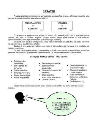 CARÁTER
A palavra caráter tem origem no verbo grego que significa: gravar. A firmeza moral de uma
pessoa é o sinal visível de sua natureza interior.
PERSONALIDADE

CARÁTER

=

=

EXTERNO

INTERNO

O caráter esta ligado ao que somos no intimo, não tendo ligação com o que fazemos ou
agimos, ou seja, o caráter engana, porque muitas vezes para manter a sua máscara
(personalidade), você age diferente do que queria agir (caráter).
Ex: Está com raiva de uma pessoa, mas não demonstrar nas atitudes, por estar na frente
de alguém maior (pastor, líder, chefe).
Caráter é um grupo de valores que rege o comportamento humano é o resultado de
hábitos repetitivos.
Os teus hábitos determinam nosso caráter, pois são a somas de nossos hábitos e virtudes,
pois nos tornamos no que fazemos repetidamente. Os hábitos denunciam nosso caráter.
Exemplos de Maus hábitos - Mau caráter:
•
•
•
•
•
•

Dirigir em alta
velocidade;
Ser o centro da
conversa;
Contar mentiras;
Ser preguiçoso (a);
Mania de grandeza;
Mania de pobreza;

•
•
•
•
•

Ser desorganizado (a);
Ser negativista –
pessimista;
Fazer xixi na tampa do
sanitário;
Jogar papel ou
absorvente no mesmo;
Usar de Gritaria;

•
•
•
•

Ser fofoqueiro (a) ou
Mexeriqueiro (a);
Chegar atrasado em
compromissos;
Ir ao banheiro ou
conversar na hora da
Palavra;
Ser Briguento (a);

Esses maus hábitos denunciam o seu caráter, pois caráter é a soma total de nossos
hábitos.



LEMBRE-SE:
Nosso CARATER pode
ser TRANSFORMADO
pelo PODER DO
ESPIRITO SANTO

3

 