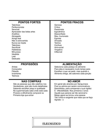 PONTOS FORTES

PONTOS FRACOS

Talentoso
Perfeccionista
Sensível
Apreciador das belas artes
Analítico
Abnegado
Amigo leal
Não é extrovertido
Nunca se impõe
Talentoso
Sacrificial
Habilidoso
Minucioso
Idealista
Leal
Dedicado

Genioso
Crítico
Pessimista
Egocêntrico
Desconfiado
Mau -humorado
Egoísta
Amoado
Teórico
Confuso
Anti-social
Vingativo
Inflexível

PROFISSÕES

ALIMENTAÇÃO

Artista
Compositor
Filósofo
Inventores
Teóricos

Seleciona cada pedaço do alimento
Para eles é necessário muito tempo para
Escolher o que vai pedir, mas quando o
Alimento chega, ele saboreia cada porção

NAS COMPRAS

NO AMOR

São as pessoas que dão calafrios nos
Vendedores, pois são muito detalhistas
Sabendo escolher preço e qualidade
No supermercado sabe onde está cada
Produto e dificilmente comprará na
Primeira loja que entrar

Em geral são atraídos por Sanguíneos
Pois os admira por serem comunicativos,
Desinibidos, para compensar a sua rigidez
E inflexibilidade. Nos primeiros 3 anos
Aquele que parecia ser tão sensível e
Meigo agora se tornou uma pessoa
Tão crítica e exigente que nada que se faça
Agrada - o

7

FLEUMÁTICO

 