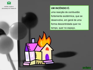 UM INCÊNDIO É:
uma reacção de combustão
fortemente exotérmica, que se
desenvolve, em geral de uma
forma descontrolada quer no
tempo, quer no espaço.
HIGIENE, SAÚDE E
SEGURANÇA NO TRABALHO
 