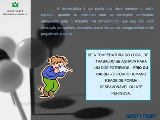 SE A TEMPERATURA DO LOCAL DE
TRABALHO SE AGRAVA PARA
UM DOS EXTREMOS – FRIO OU
CALOR – O CORPO HUMANO
REAGE DE FORMA
DESFAVORÁVEL OU ATÉ
PERIGOSA.
A temperatura é um ponto que deve merecer o maior
cuidado, quando se procuram criar as condições ambientais
adequadas para o trabalho. Há temperaturas que nos dão uma
sensação de conforto, enquanto outras tornam-se desagradáveis e até
prejudiciais à saúde.
HIGIENE, SAÚDE E
SEGURANÇA NO TRABALHO
 