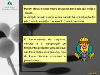 Podem afectar o corpo inteiro ou apenas parte dele (Ex: mãos e
braços.
A vibração de todo o corpo ocorre quando há uma vibração dos
pés (posição em pé) ou do assento (posição sentada).
O funcionamento de máquinas,
veículos e a manipulação de
ferramentas produzem vibrações que
são transmitidas ao organismo, mas
de forma diferente, consoante a
parte do corpo.
HIGIENE, SAÚDE E
SEGURANÇA NO TRABALHO
 