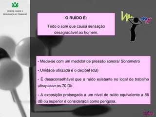 O RUÍDO É:
Todo o som que causa sensação
desagradável ao homem.
- Mede-se com um medidor de pressão sonora/ Sonómetro
- Unidade utilizada é o decibel (dB)
- É desaconselhável que o ruído existente no local de trabalho
ultrapasse os 70 Db
- A exposição prolongada a um nível de ruído equivalente a 85
dB ou superior é considerada como perigosa.
HIGIENE, SAÚDE E
SEGURANÇA NO TRABALHO
 