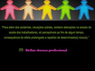 “Para além dos acidentes, situações súbitas, existem alterações no estado de
saúde dos trabalhadores, só perceptíveis ao fim de algum tempo,
consequência do efeito prolongado e repetido de determinado(s) risco(s).”
Define doença profissional(9)
 