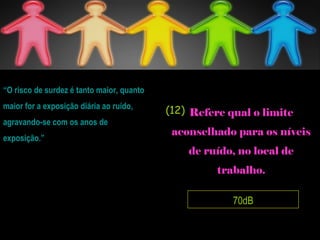 70dB
Refere qual o limite
aconselhado para os níveis
de ruído, no local de
trabalho.
“O risco de surdez é tanto maior, quanto
maior for a exposição diária ao ruído,
agravando-se com os anos de
exposição.”
(12)
 